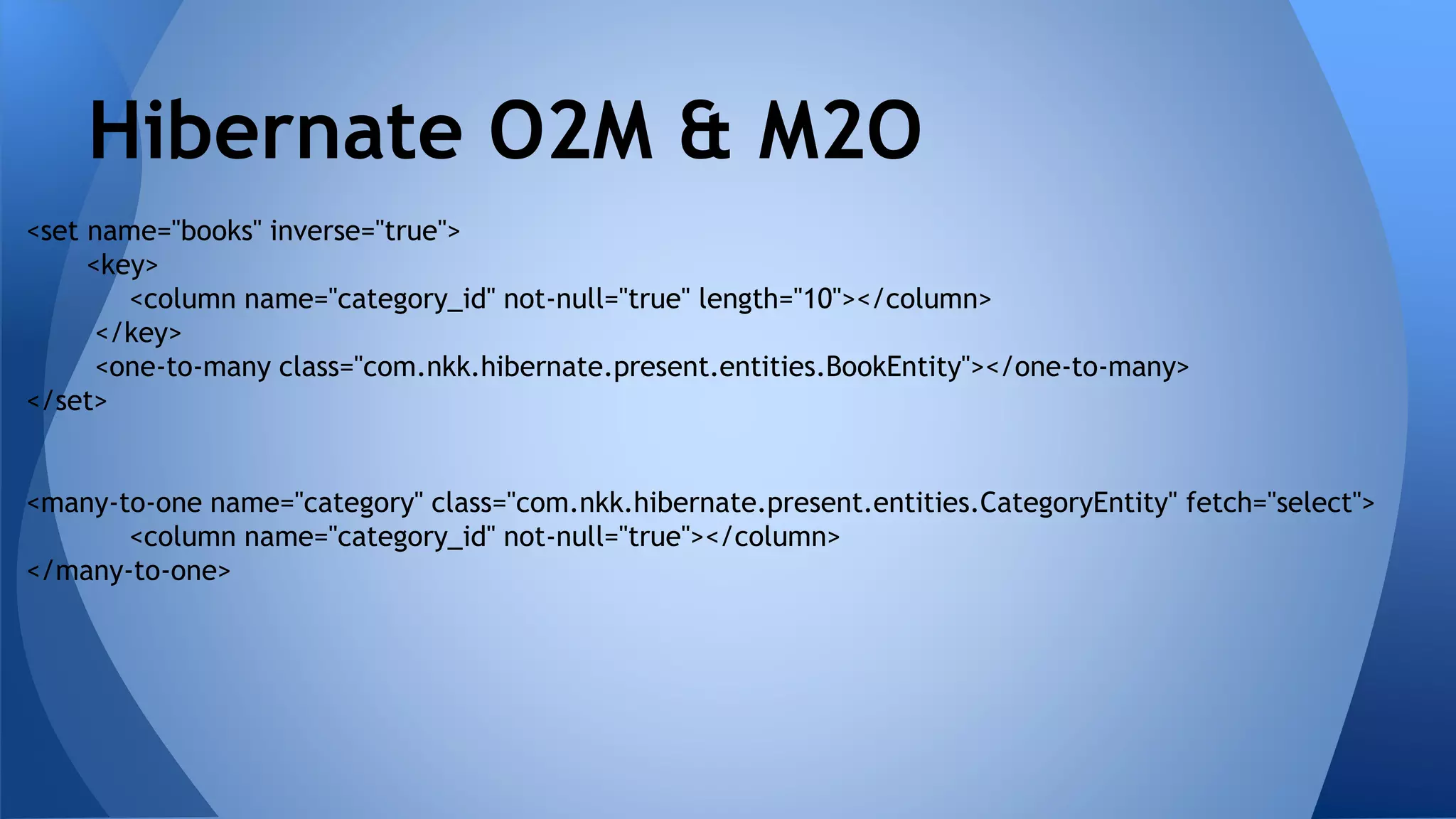 <set name="books" inverse="true">
<key>
<column name="category_id" not-null="true" length="10"></column>
</key>
<one-to-many class="com.nkk.hibernate.present.entities.BookEntity"></one-to-many>
</set>
<many-to-one name="category" class="com.nkk.hibernate.present.entities.CategoryEntity" fetch="select">
<column name="category_id" not-null="true"></column>
</many-to-one>
Hibernate O2M & M2O
 