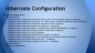 <hibernate-configuration>
<session-factory>
<property name="hibernate.connection.driver_class">com.mysql.jdbc.Driver</property>
<property name="hibernate.connection.url">jdbc:mysql://localhost:3306/hibernate</property>
<property name="hibernate.connection.username">root</property>
<property name="hibernate.connection.password"></property>
<property name="hibernate.dialect">org.hibernate.dialect.MySQLDialect</property>
<property name="hibernate.default_schema">hibernate</property>
<property name="show_sql">true</property>
<property name="hibernate.hbm2ddl.auto">update</property>
<property name="packagesToScan">com.nkk.hibernate.present.entities</property>
<mapping resource="entities/Book.hbm.xml"></mapping>
<mapping resource="entities/Category.hbm.xml"></mapping>
</session-factory>
</hibernate-configuration>
Hibernate Configuration
 
