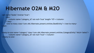 <set name="books" inverse="true">
<key>
<column name="category_id" not-null="true" length="10"></column>
</key>
<one-to-many class="com.nkk.hibernate.present.entities.BookEntity"></one-to-many>
</set>
<many-to-one name="category" class="com.nkk.hibernate.present.entities.CategoryEntity" fetch="select">
<column name="category_id" not-null="true"></column>
</many-to-one>
Hibernate O2M & M2O
 