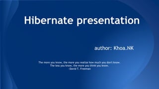 Hibernate presentation
The more you know, the more you realize how much you don't know.
The less you know, the more you think you know.
~David T. Freeman
author: Khoa.NK
 