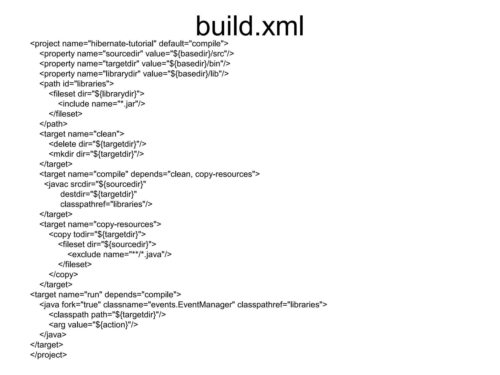 build.xml<project name="hibernate-tutorial" default="compile">
<property name="sourcedir" value="${basedir}/src"/>
<property name="targetdir" value="${basedir}/bin"/>
<property name="librarydir" value="${basedir}/lib"/>
<path id="libraries">
<fileset dir="${librarydir}">
<include name="*.jar"/>
</fileset>
</path>
<target name="clean">
<delete dir="${targetdir}"/>
<mkdir dir="${targetdir}"/>
</target>
<target name="compile" depends="clean, copy-resources">
<javac srcdir="${sourcedir}"
destdir="${targetdir}"
classpathref="libraries"/>
</target>
<target name="copy-resources">
<copy todir="${targetdir}">
<fileset dir="${sourcedir}">
<exclude name="**/*.java"/>
</fileset>
</copy>
</target>
<target name="run" depends="compile">
<java fork="true" classname="events.EventManager" classpathref="libraries">
<classpath path="${targetdir}"/>
<arg value="${action}"/>
</java>
</target>
</project>
 
