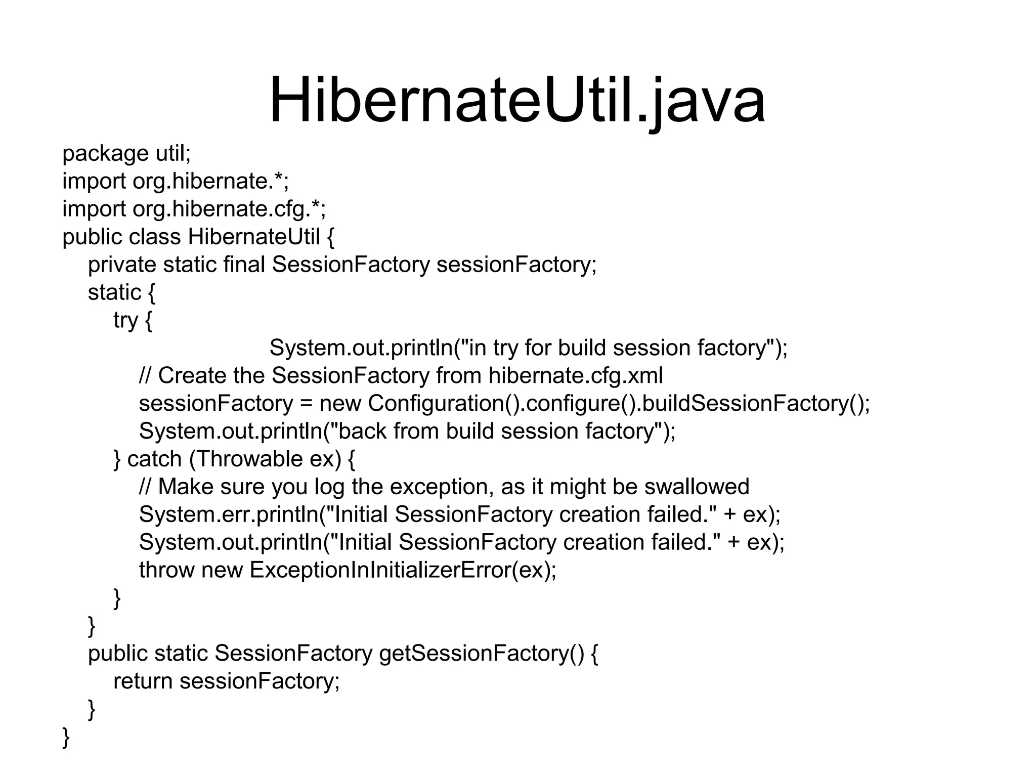 HibernateUtil.java
package util;
import org.hibernate.*;
import org.hibernate.cfg.*;
public class HibernateUtil {
private static final SessionFactory sessionFactory;
static {
try {
System.out.println("in try for build session factory");
// Create the SessionFactory from hibernate.cfg.xml
sessionFactory = new Configuration().configure().buildSessionFactory();
System.out.println("back from build session factory");
} catch (Throwable ex) {
// Make sure you log the exception, as it might be swallowed
System.err.println("Initial SessionFactory creation failed." + ex);
System.out.println("Initial SessionFactory creation failed." + ex);
throw new ExceptionInInitializerError(ex);
}
}
public static SessionFactory getSessionFactory() {
return sessionFactory;
}
}
 