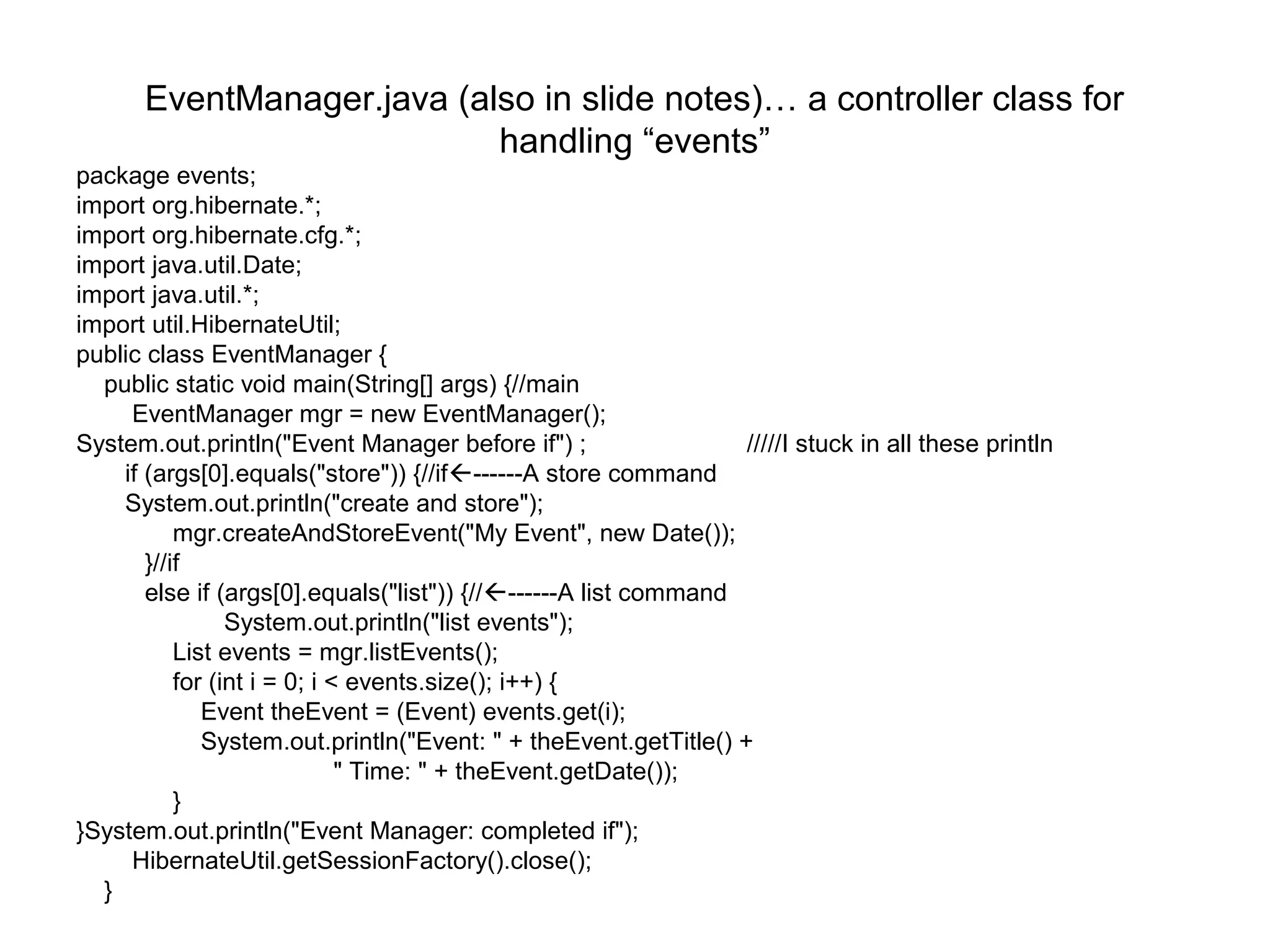 EventManager.java (also in slide notes)… a controller class for
handling “events”
package events;
import org.hibernate.*;
import org.hibernate.cfg.*;
import java.util.Date;
import java.util.*;
import util.HibernateUtil;
public class EventManager {
public static void main(String[] args) {//main
EventManager mgr = new EventManager();
System.out.println("Event Manager before if") ; /////I stuck in all these println
if (args[0].equals("store")) {//if------A store command
System.out.println("create and store");
mgr.createAndStoreEvent("My Event", new Date());
}//if
else if (args[0].equals("list")) {//------A list command
System.out.println("list events");
List events = mgr.listEvents();
for (int i = 0; i < events.size(); i++) {
Event theEvent = (Event) events.get(i);
System.out.println("Event: " + theEvent.getTitle() +
" Time: " + theEvent.getDate());
}
}System.out.println("Event Manager: completed if");
HibernateUtil.getSessionFactory().close();
}
 