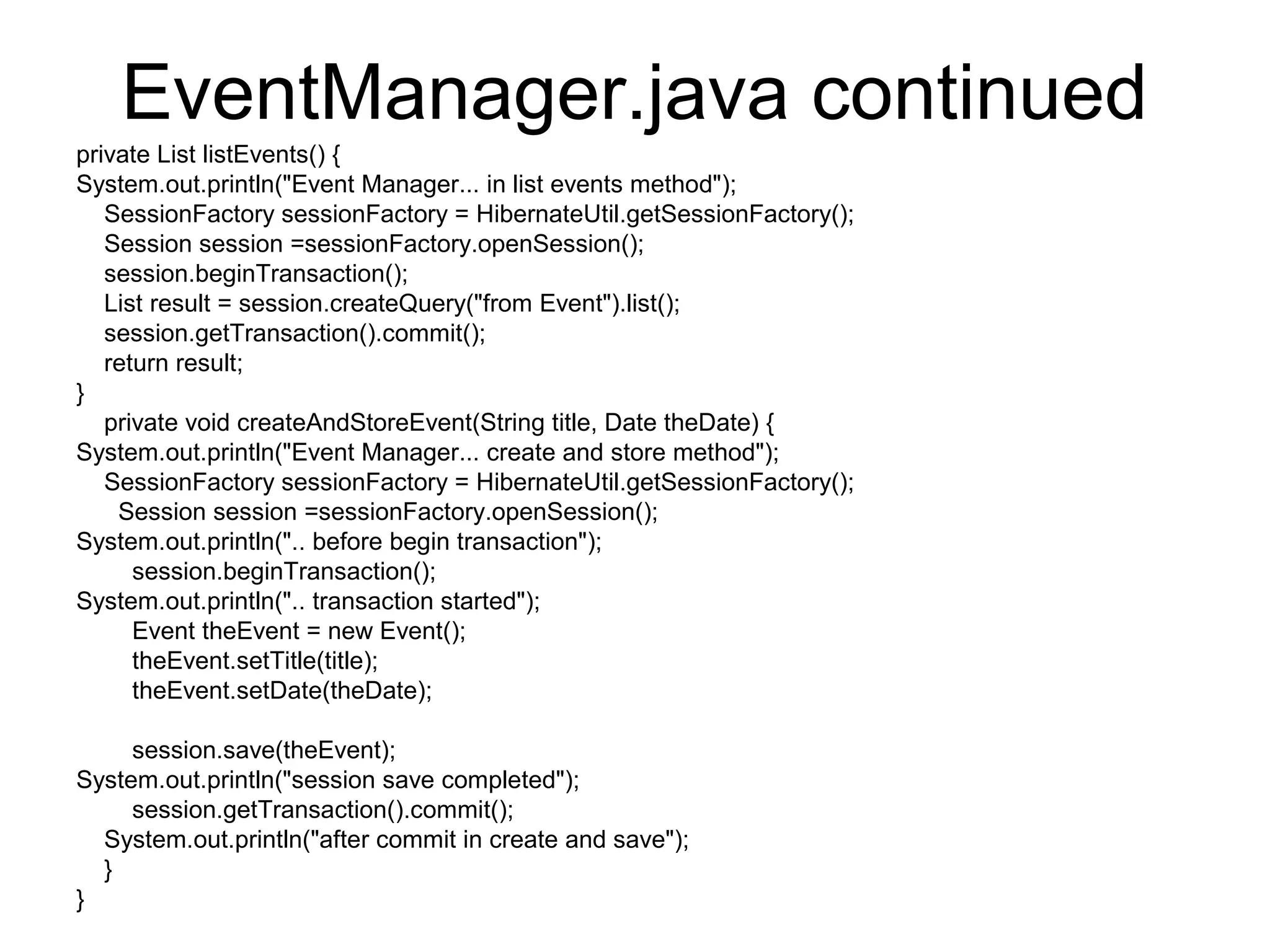 EventManager.java continued
private List listEvents() {
System.out.println("Event Manager... in list events method");
SessionFactory sessionFactory = HibernateUtil.getSessionFactory();
Session session =sessionFactory.openSession();
session.beginTransaction();
List result = session.createQuery("from Event").list();
session.getTransaction().commit();
return result;
}
private void createAndStoreEvent(String title, Date theDate) {
System.out.println("Event Manager... create and store method");
SessionFactory sessionFactory = HibernateUtil.getSessionFactory();
Session session =sessionFactory.openSession();
System.out.println(".. before begin transaction");
session.beginTransaction();
System.out.println(".. transaction started");
Event theEvent = new Event();
theEvent.setTitle(title);
theEvent.setDate(theDate);
session.save(theEvent);
System.out.println("session save completed");
session.getTransaction().commit();
System.out.println("after commit in create and save");
}
}
 