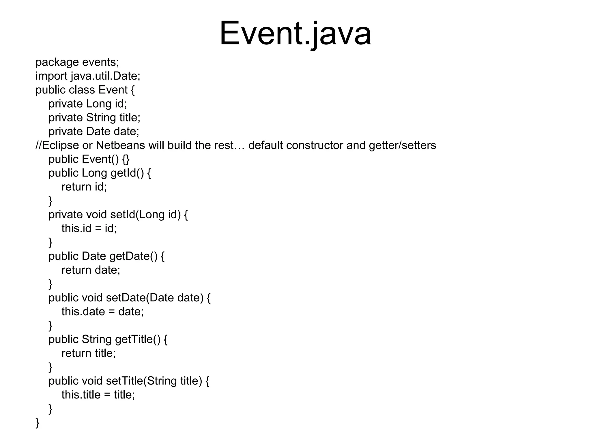 Event.java
package events;
import java.util.Date;
public class Event {
private Long id;
private String title;
private Date date;
//Eclipse or Netbeans will build the rest… default constructor and getter/setters
public Event() {}
public Long getId() {
return id;
}
private void setId(Long id) {
this.id = id;
}
public Date getDate() {
return date;
}
public void setDate(Date date) {
this.date = date;
}
public String getTitle() {
return title;
}
public void setTitle(String title) {
this.title = title;
}
}
 