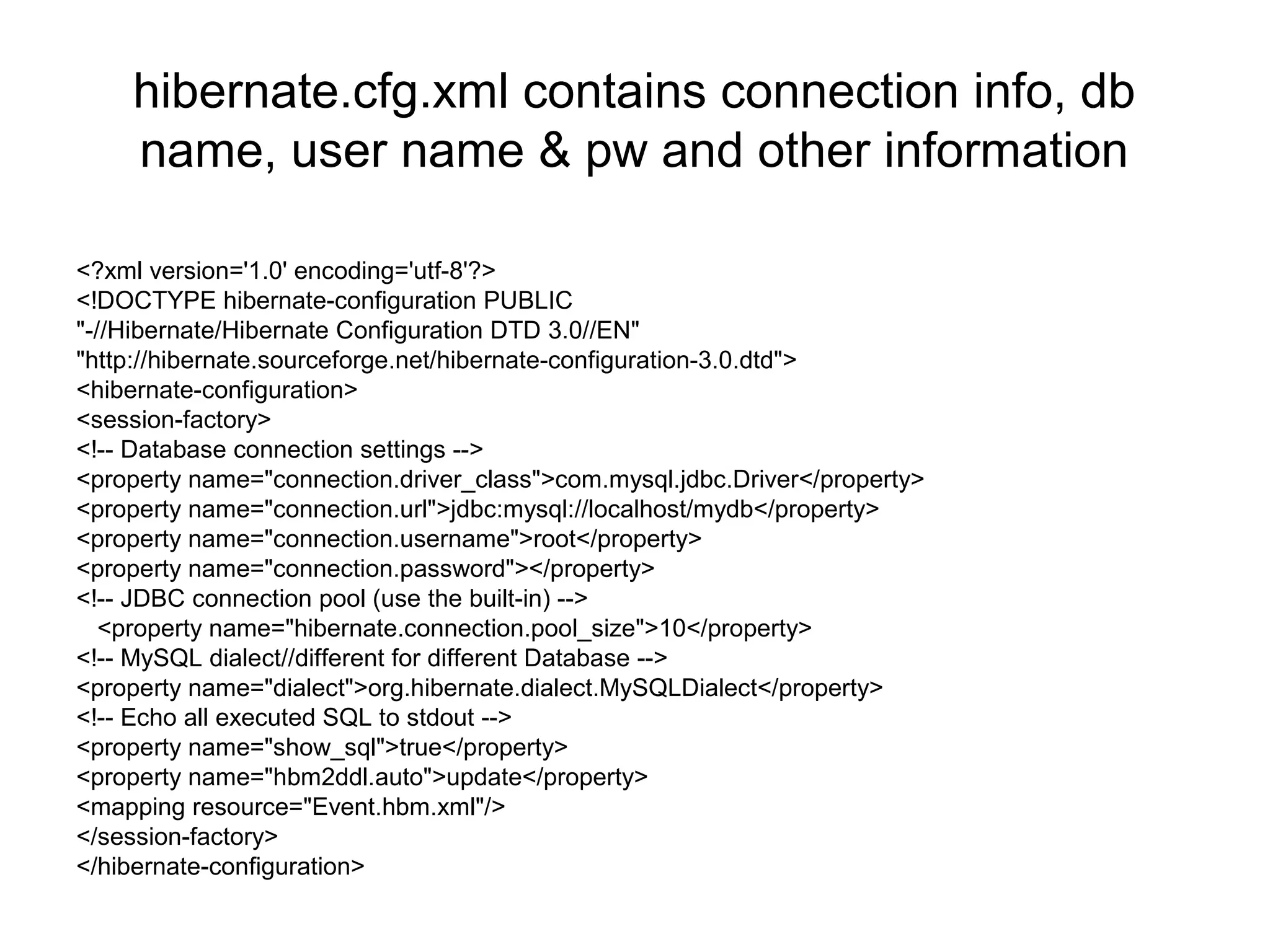 hibernate.cfg.xml contains connection info, db
name, user name & pw and other information
<?xml version='1.0' encoding='utf-8'?>
<!DOCTYPE hibernate-configuration PUBLIC
"-//Hibernate/Hibernate Configuration DTD 3.0//EN"
"http://hibernate.sourceforge.net/hibernate-configuration-3.0.dtd">
<hibernate-configuration>
<session-factory>
<!-- Database connection settings -->
<property name="connection.driver_class">com.mysql.jdbc.Driver</property>
<property name="connection.url">jdbc:mysql://localhost/mydb</property>
<property name="connection.username">root</property>
<property name="connection.password"></property>
<!-- JDBC connection pool (use the built-in) -->
<property name="hibernate.connection.pool_size">10</property>
<!-- MySQL dialect//different for different Database -->
<property name="dialect">org.hibernate.dialect.MySQLDialect</property>
<!-- Echo all executed SQL to stdout -->
<property name="show_sql">true</property>
<property name="hbm2ddl.auto">update</property>
<mapping resource="Event.hbm.xml"/>
</session-factory>
</hibernate-configuration>
 