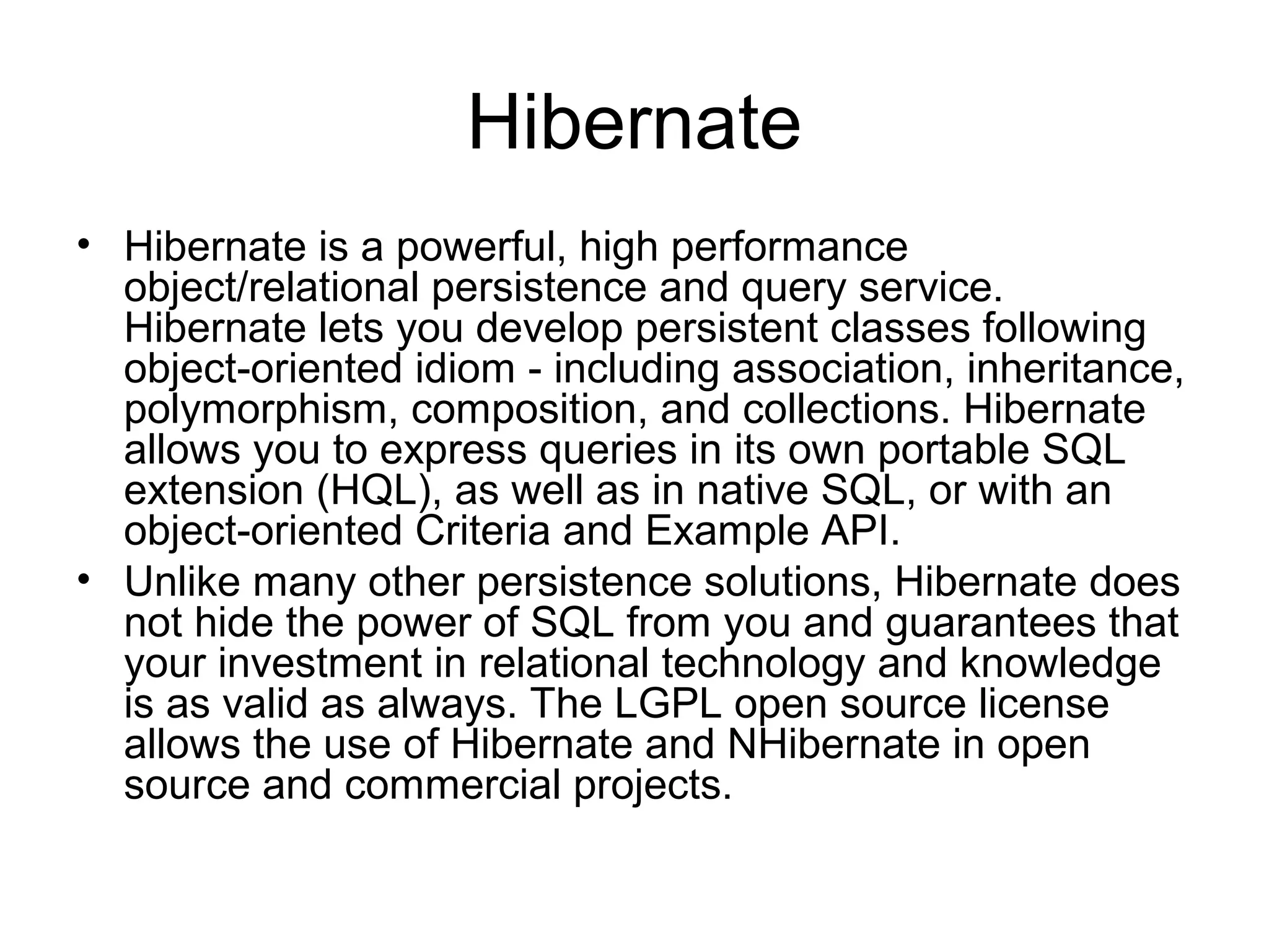 Hibernate
• Hibernate is a powerful, high performance
object/relational persistence and query service.
Hibernate lets you develop persistent classes following
object-oriented idiom - including association, inheritance,
polymorphism, composition, and collections. Hibernate
allows you to express queries in its own portable SQL
extension (HQL), as well as in native SQL, or with an
object-oriented Criteria and Example API.
• Unlike many other persistence solutions, Hibernate does
not hide the power of SQL from you and guarantees that
your investment in relational technology and knowledge
is as valid as always. The LGPL open source license
allows the use of Hibernate and NHibernate in open
source and commercial projects.
 
