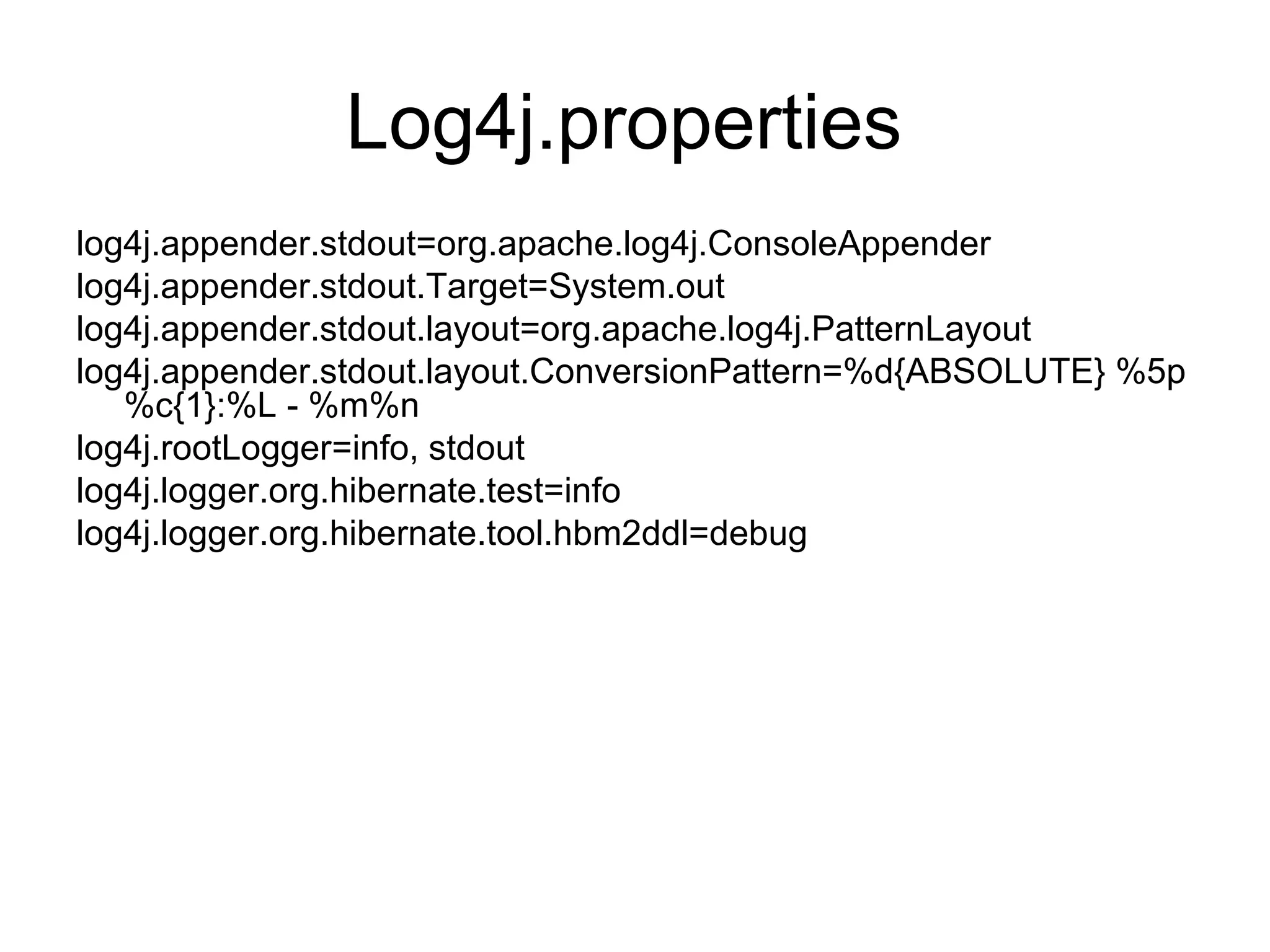 Log4j.properties
log4j.appender.stdout=org.apache.log4j.ConsoleAppender
log4j.appender.stdout.Target=System.out
log4j.appender.stdout.layout=org.apache.log4j.PatternLayout
log4j.appender.stdout.layout.ConversionPattern=%d{ABSOLUTE} %5p
%c{1}:%L - %m%n
log4j.rootLogger=info, stdout
log4j.logger.org.hibernate.test=info
log4j.logger.org.hibernate.tool.hbm2ddl=debug
 