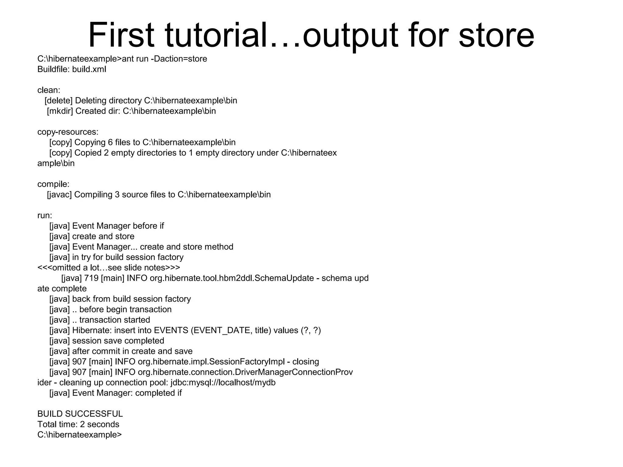 First tutorial…output for storeC:hibernateexample>ant run -Daction=store
Buildfile: build.xml
clean:
[delete] Deleting directory C:hibernateexamplebin
[mkdir] Created dir: C:hibernateexamplebin
copy-resources:
[copy] Copying 6 files to C:hibernateexamplebin
[copy] Copied 2 empty directories to 1 empty directory under C:hibernateex
amplebin
compile:
[javac] Compiling 3 source files to C:hibernateexamplebin
run:
[java] Event Manager before if
[java] create and store
[java] Event Manager... create and store method
[java] in try for build session factory
<<<omitted a lot…see slide notes>>>
[java] 719 [main] INFO org.hibernate.tool.hbm2ddl.SchemaUpdate - schema upd
ate complete
[java] back from build session factory
[java] .. before begin transaction
[java] .. transaction started
[java] Hibernate: insert into EVENTS (EVENT_DATE, title) values (?, ?)
[java] session save completed
[java] after commit in create and save
[java] 907 [main] INFO org.hibernate.impl.SessionFactoryImpl - closing
[java] 907 [main] INFO org.hibernate.connection.DriverManagerConnectionProv
ider - cleaning up connection pool: jdbc:mysql://localhost/mydb
[java] Event Manager: completed if
BUILD SUCCESSFUL
Total time: 2 seconds
C:hibernateexample>
 