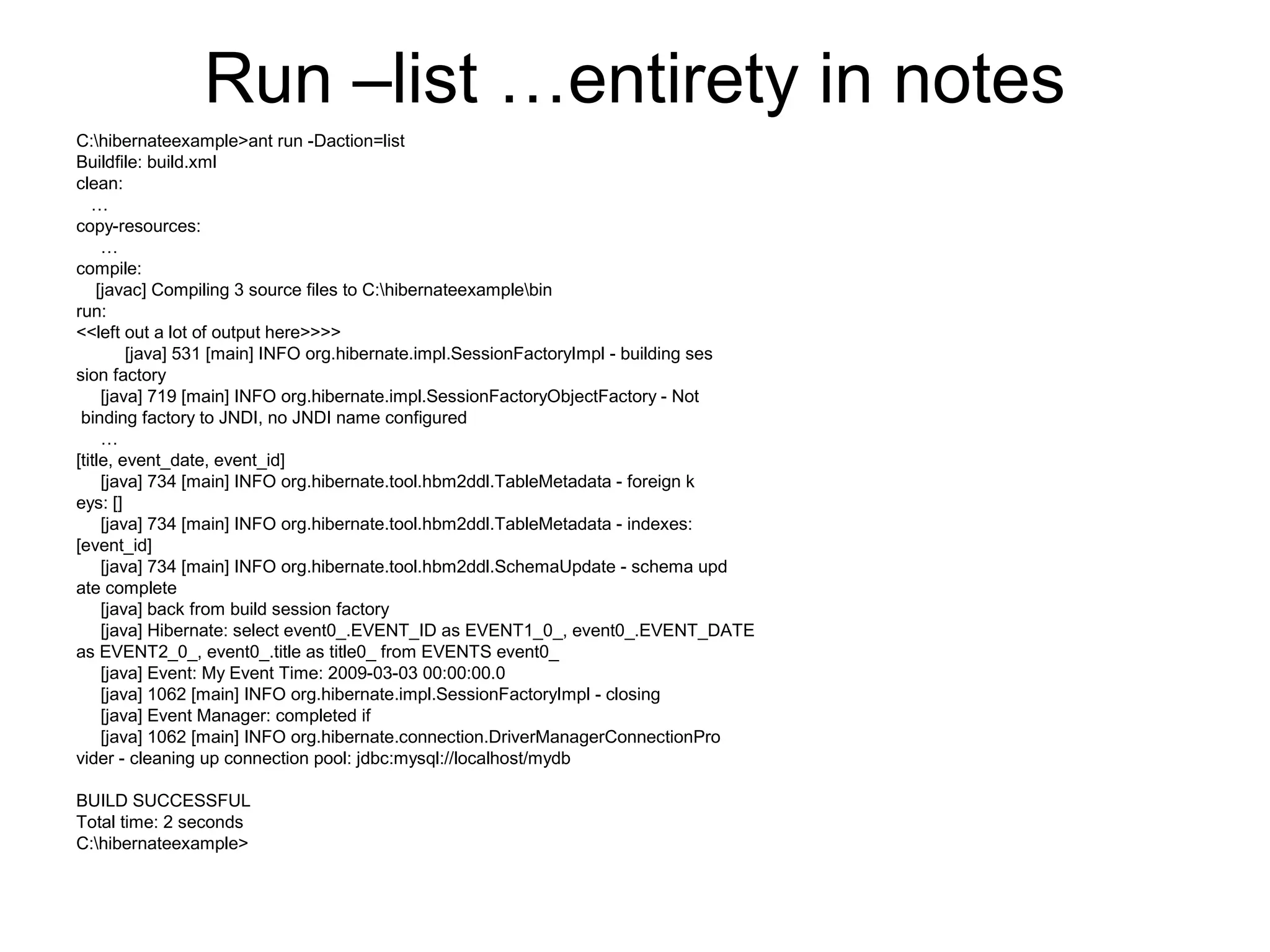 Run –list …entirety in notes
C:hibernateexample>ant run -Daction=list
Buildfile: build.xml
clean:
…
copy-resources:
…
compile:
[javac] Compiling 3 source files to C:hibernateexamplebin
run:
<<left out a lot of output here>>>>
[java] 531 [main] INFO org.hibernate.impl.SessionFactoryImpl - building ses
sion factory
[java] 719 [main] INFO org.hibernate.impl.SessionFactoryObjectFactory - Not
binding factory to JNDI, no JNDI name configured
…
[title, event_date, event_id]
[java] 734 [main] INFO org.hibernate.tool.hbm2ddl.TableMetadata - foreign k
eys: []
[java] 734 [main] INFO org.hibernate.tool.hbm2ddl.TableMetadata - indexes:
[event_id]
[java] 734 [main] INFO org.hibernate.tool.hbm2ddl.SchemaUpdate - schema upd
ate complete
[java] back from build session factory
[java] Hibernate: select event0_.EVENT_ID as EVENT1_0_, event0_.EVENT_DATE
as EVENT2_0_, event0_.title as title0_ from EVENTS event0_
[java] Event: My Event Time: 2009-03-03 00:00:00.0
[java] 1062 [main] INFO org.hibernate.impl.SessionFactoryImpl - closing
[java] Event Manager: completed if
[java] 1062 [main] INFO org.hibernate.connection.DriverManagerConnectionPro
vider - cleaning up connection pool: jdbc:mysql://localhost/mydb
BUILD SUCCESSFUL
Total time: 2 seconds
C:hibernateexample>
 