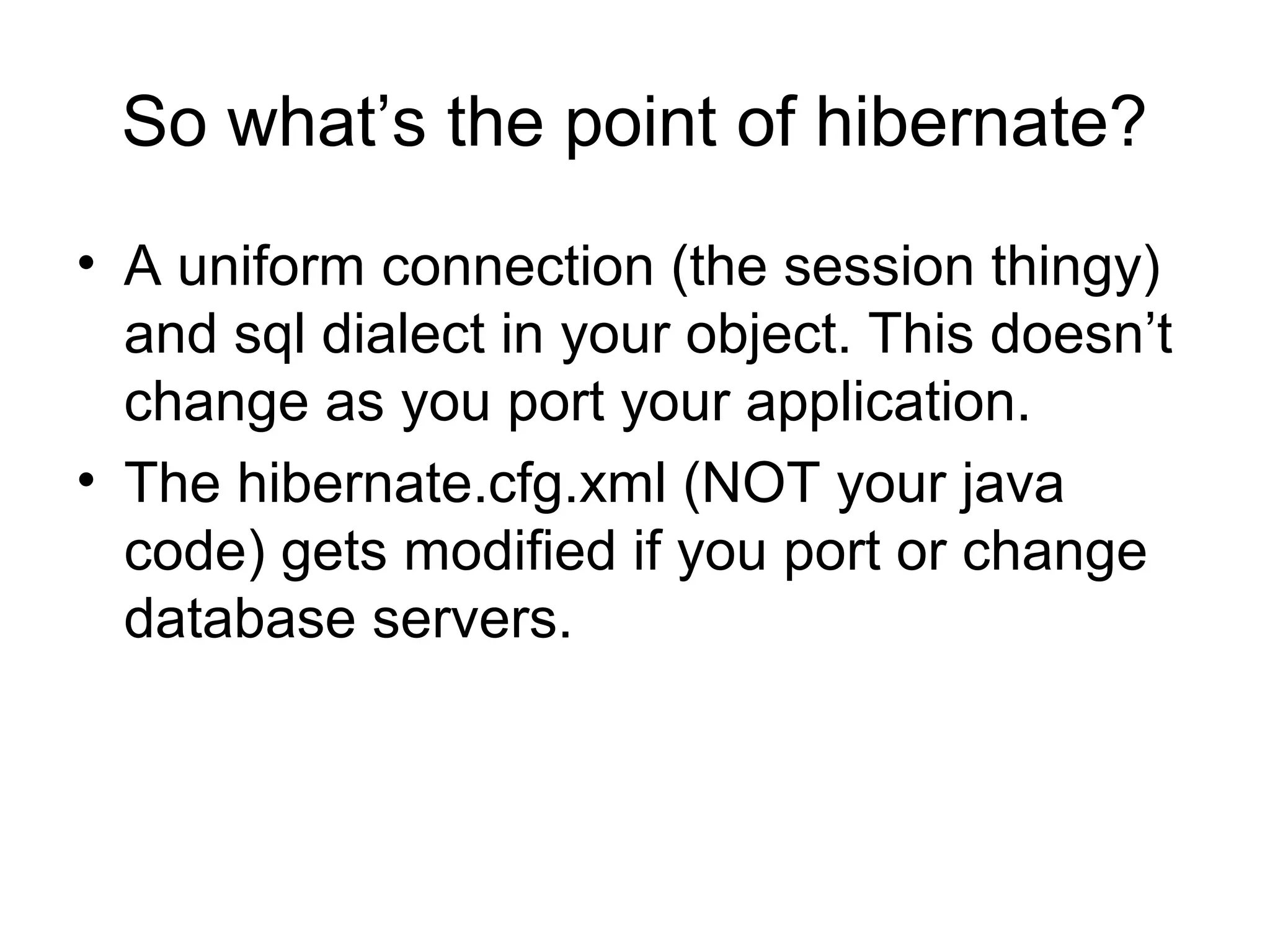So what’s the point of hibernate?
• A uniform connection (the session thingy)
and sql dialect in your object. This doesn’t
change as you port your application.
• The hibernate.cfg.xml (NOT your java
code) gets modified if you port or change
database servers.
 