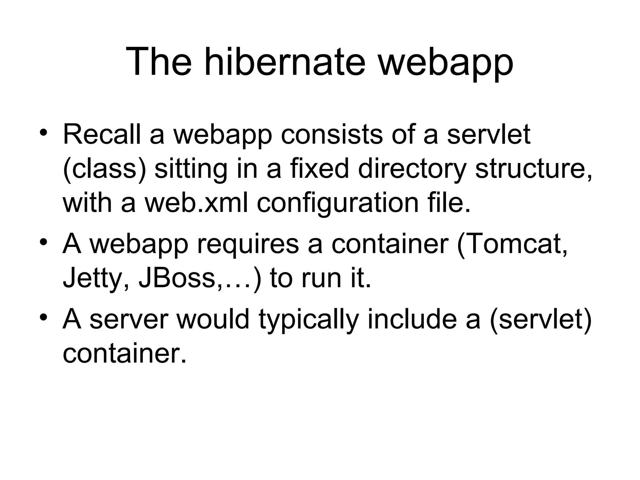 The hibernate webapp
• Recall a webapp consists of a servlet
(class) sitting in a fixed directory structure,
with a web.xml configuration file.
• A webapp requires a container (Tomcat,
Jetty, JBoss,…) to run it.
• A server would typically include a (servlet)
container.
 