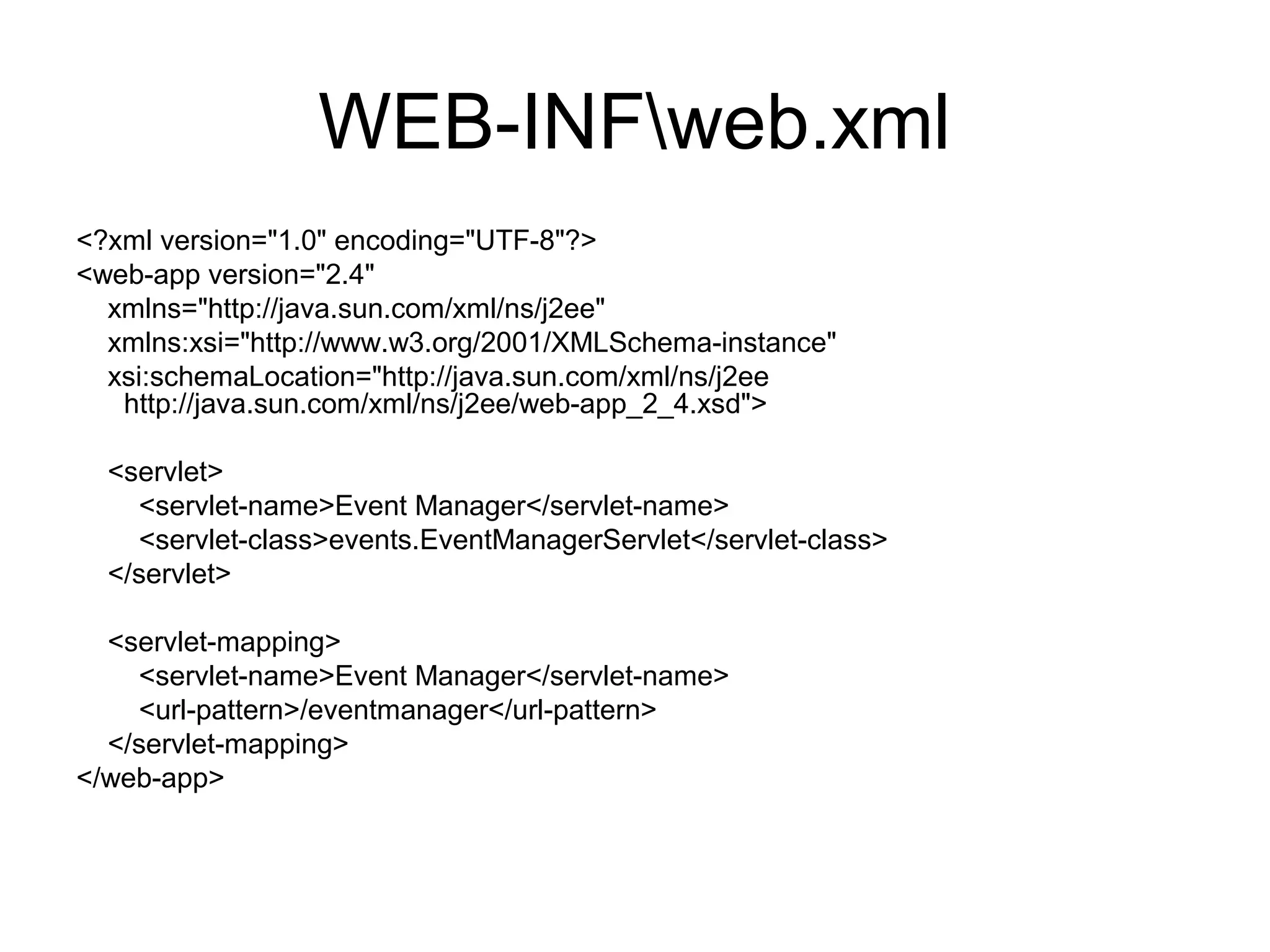 WEB-INFweb.xml
<?xml version="1.0" encoding="UTF-8"?>
<web-app version="2.4"
xmlns="http://java.sun.com/xml/ns/j2ee"
xmlns:xsi="http://www.w3.org/2001/XMLSchema-instance"
xsi:schemaLocation="http://java.sun.com/xml/ns/j2ee
http://java.sun.com/xml/ns/j2ee/web-app_2_4.xsd">
<servlet>
<servlet-name>Event Manager</servlet-name>
<servlet-class>events.EventManagerServlet</servlet-class>
</servlet>
<servlet-mapping>
<servlet-name>Event Manager</servlet-name>
<url-pattern>/eventmanager</url-pattern>
</servlet-mapping>
</web-app>
 