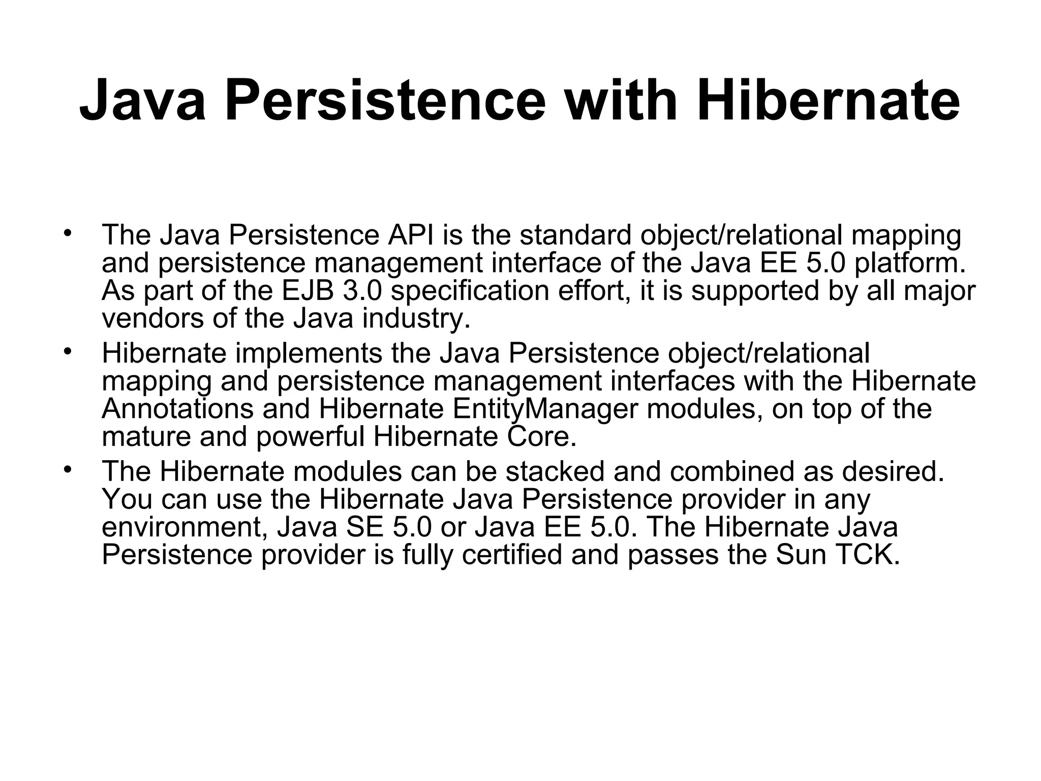 Java Persistence with Hibernate
• The Java Persistence API is the standard object/relational mapping
and persistence management interface of the Java EE 5.0 platform.
As part of the EJB 3.0 specification effort, it is supported by all major
vendors of the Java industry.
• Hibernate implements the Java Persistence object/relational
mapping and persistence management interfaces with the Hibernate
Annotations and Hibernate EntityManager modules, on top of the
mature and powerful Hibernate Core.
• The Hibernate modules can be stacked and combined as desired.
You can use the Hibernate Java Persistence provider in any
environment, Java SE 5.0 or Java EE 5.0. The Hibernate Java
Persistence provider is fully certified and passes the Sun TCK.
 