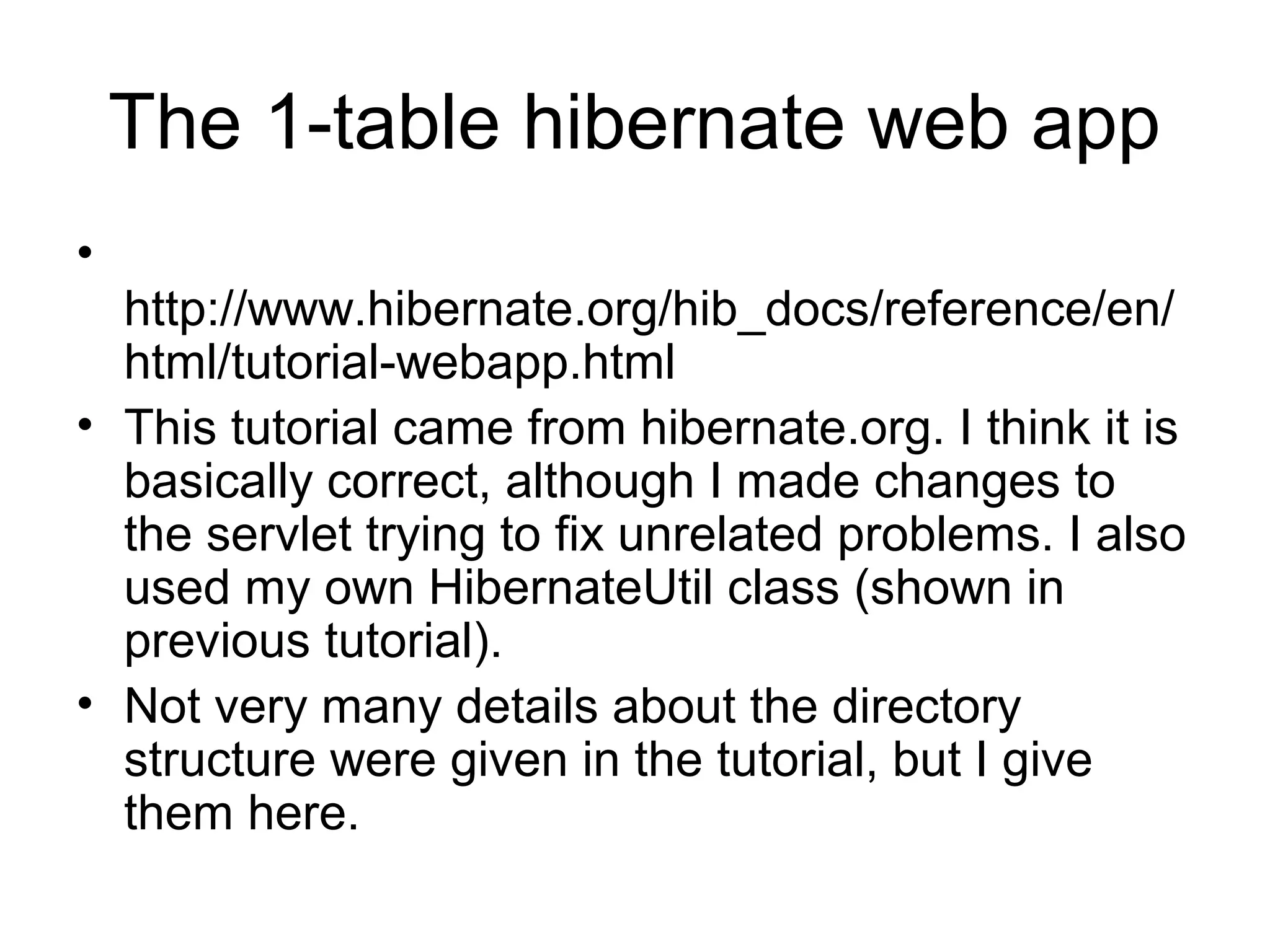 The 1-table hibernate web app
•
http://www.hibernate.org/hib_docs/reference/en/
html/tutorial-webapp.html
• This tutorial came from hibernate.org. I think it is
basically correct, although I made changes to
the servlet trying to fix unrelated problems. I also
used my own HibernateUtil class (shown in
previous tutorial).
• Not very many details about the directory
structure were given in the tutorial, but I give
them here.
 