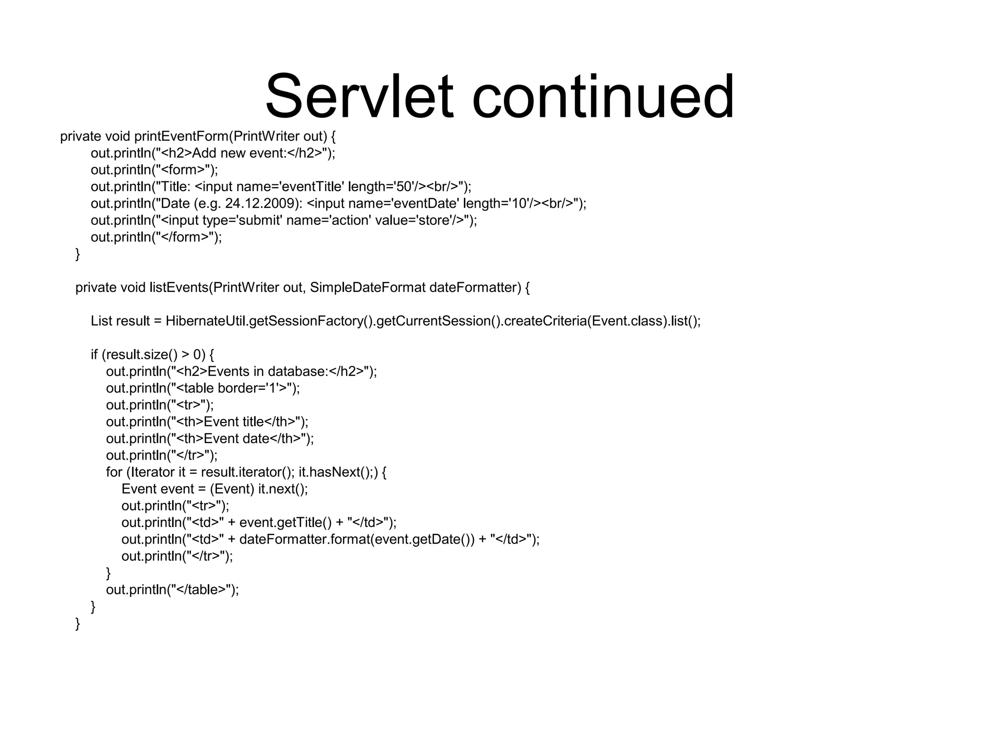 Servlet continuedprivate void printEventForm(PrintWriter out) {
out.println("<h2>Add new event:</h2>");
out.println("<form>");
out.println("Title: <input name='eventTitle' length='50'/><br/>");
out.println("Date (e.g. 24.12.2009): <input name='eventDate' length='10'/><br/>");
out.println("<input type='submit' name='action' value='store'/>");
out.println("</form>");
}
private void listEvents(PrintWriter out, SimpleDateFormat dateFormatter) {
List result = HibernateUtil.getSessionFactory().getCurrentSession().createCriteria(Event.class).list();
if (result.size() > 0) {
out.println("<h2>Events in database:</h2>");
out.println("<table border='1'>");
out.println("<tr>");
out.println("<th>Event title</th>");
out.println("<th>Event date</th>");
out.println("</tr>");
for (Iterator it = result.iterator(); it.hasNext();) {
Event event = (Event) it.next();
out.println("<tr>");
out.println("<td>" + event.getTitle() + "</td>");
out.println("<td>" + dateFormatter.format(event.getDate()) + "</td>");
out.println("</tr>");
}
out.println("</table>");
}
}
 