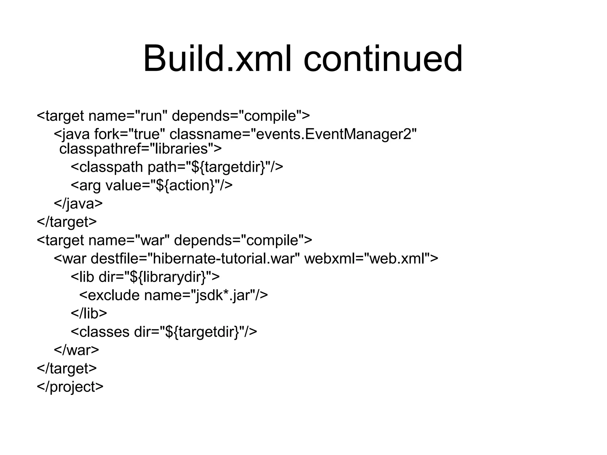 Build.xml continued
<target name="run" depends="compile">
<java fork="true" classname="events.EventManager2"
classpathref="libraries">
<classpath path="${targetdir}"/>
<arg value="${action}"/>
</java>
</target>
<target name="war" depends="compile">
<war destfile="hibernate-tutorial.war" webxml="web.xml">
<lib dir="${librarydir}">
<exclude name="jsdk*.jar"/>
</lib>
<classes dir="${targetdir}"/>
</war>
</target>
</project>
 