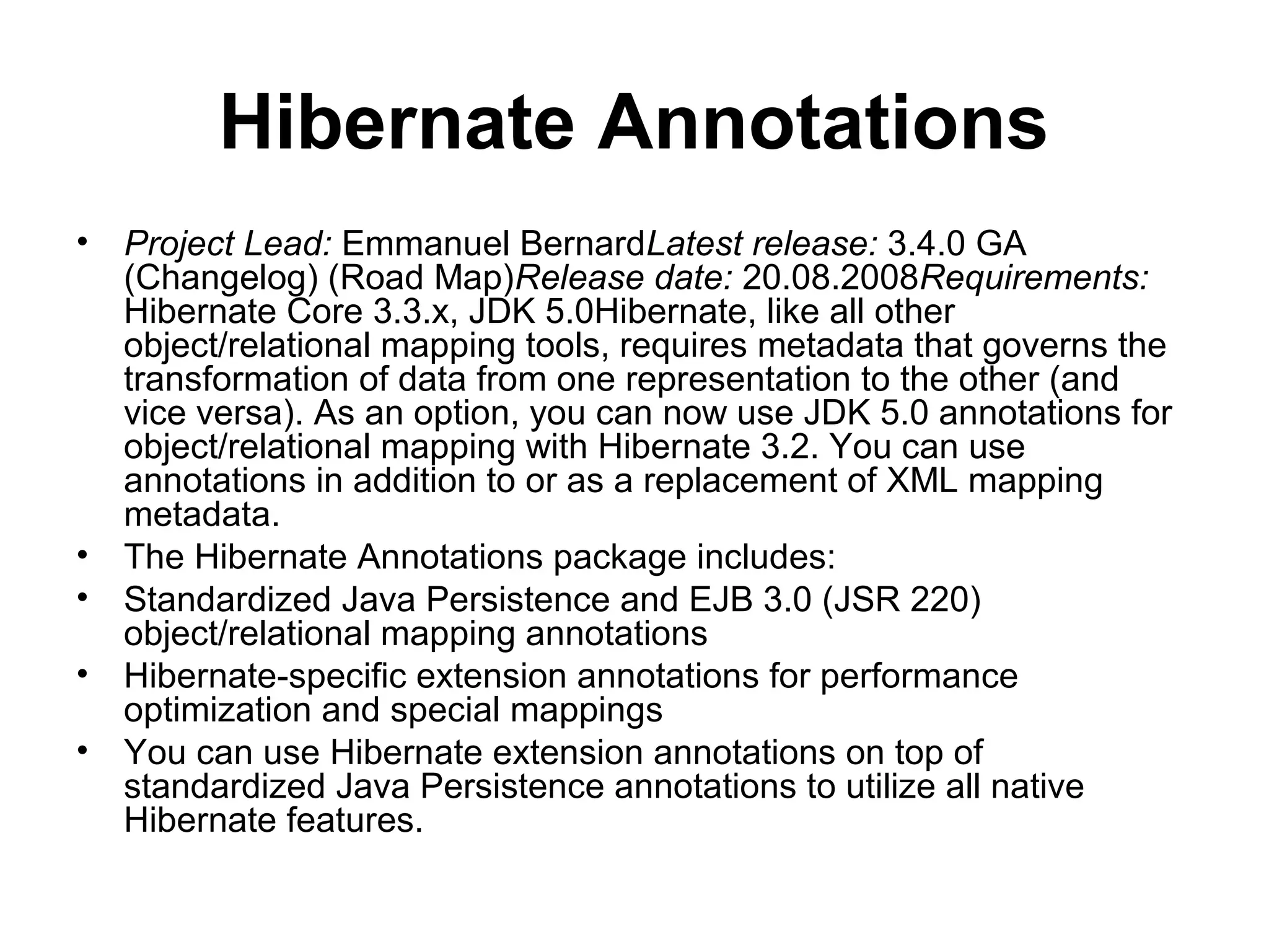 Hibernate Annotations
• Project Lead: Emmanuel BernardLatest release: 3.4.0 GA
(Changelog) (Road Map)Release date: 20.08.2008Requirements:
Hibernate Core 3.3.x, JDK 5.0Hibernate, like all other
object/relational mapping tools, requires metadata that governs the
transformation of data from one representation to the other (and
vice versa). As an option, you can now use JDK 5.0 annotations for
object/relational mapping with Hibernate 3.2. You can use
annotations in addition to or as a replacement of XML mapping
metadata.
• The Hibernate Annotations package includes:
• Standardized Java Persistence and EJB 3.0 (JSR 220)
object/relational mapping annotations
• Hibernate-specific extension annotations for performance
optimization and special mappings
• You can use Hibernate extension annotations on top of
standardized Java Persistence annotations to utilize all native
Hibernate features.
 