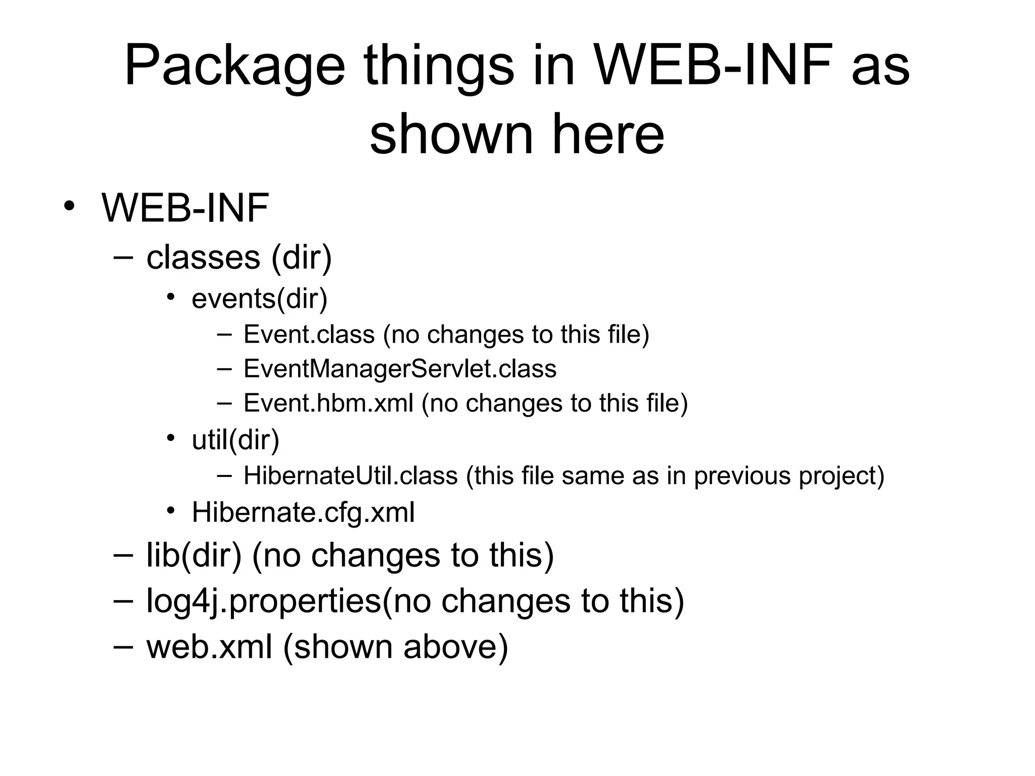 Package things in WEB-INF as
shown here
• WEB-INF
– classes (dir)
• events(dir)
– Event.class (no changes to this file)
– EventManagerServlet.class
– Event.hbm.xml (no changes to this file)
• util(dir)
– HibernateUtil.class (this file same as in previous project)
• Hibernate.cfg.xml
– lib(dir) (no changes to this)
– log4j.properties(no changes to this)
– web.xml (shown above)
 