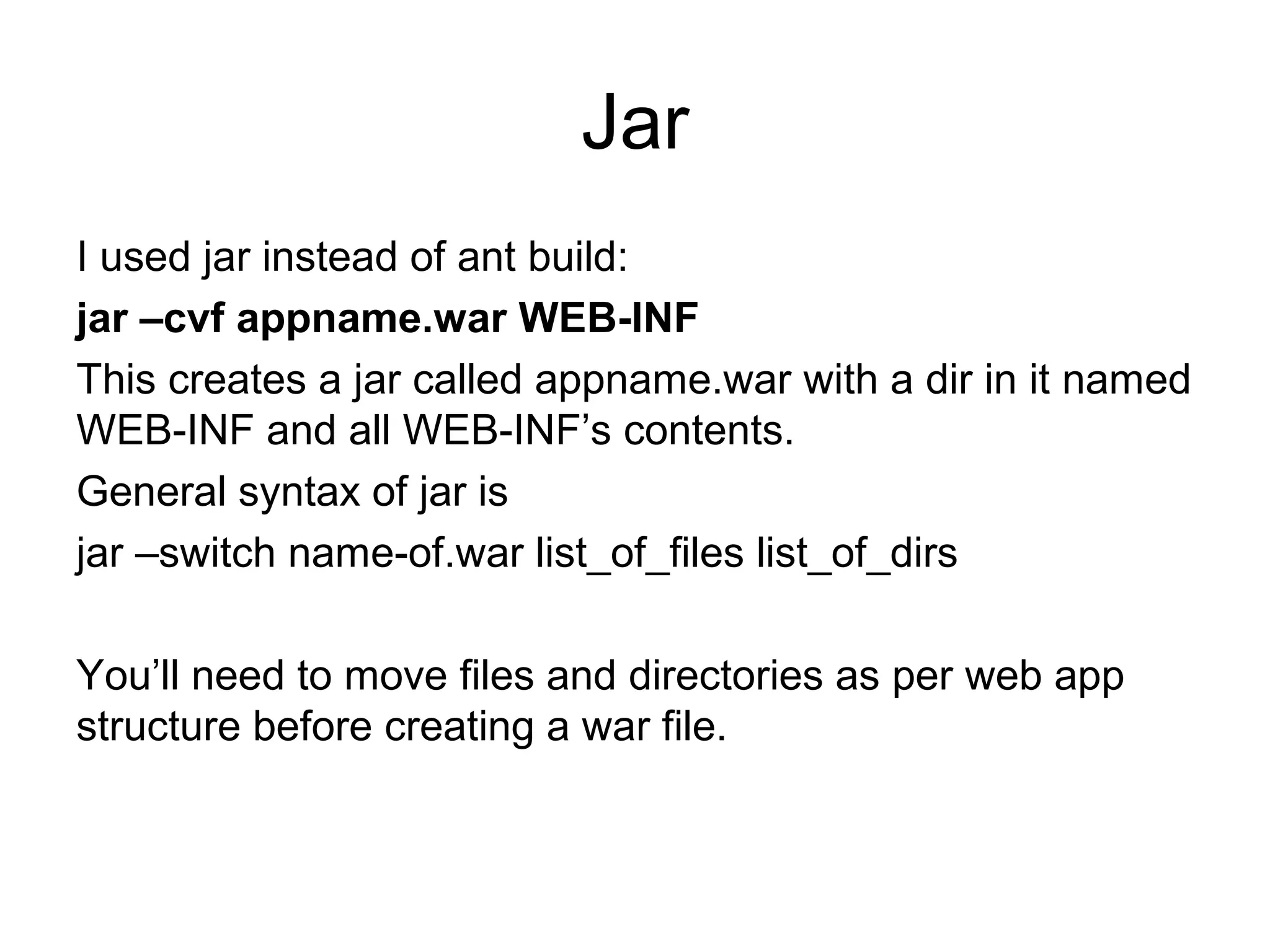 Jar
I used jar instead of ant build:
jar –cvf appname.war WEB-INF
This creates a jar called appname.war with a dir in it named
WEB-INF and all WEB-INF’s contents.
General syntax of jar is
jar –switch name-of.war list_of_files list_of_dirs
You’ll need to move files and directories as per web app
structure before creating a war file.
 