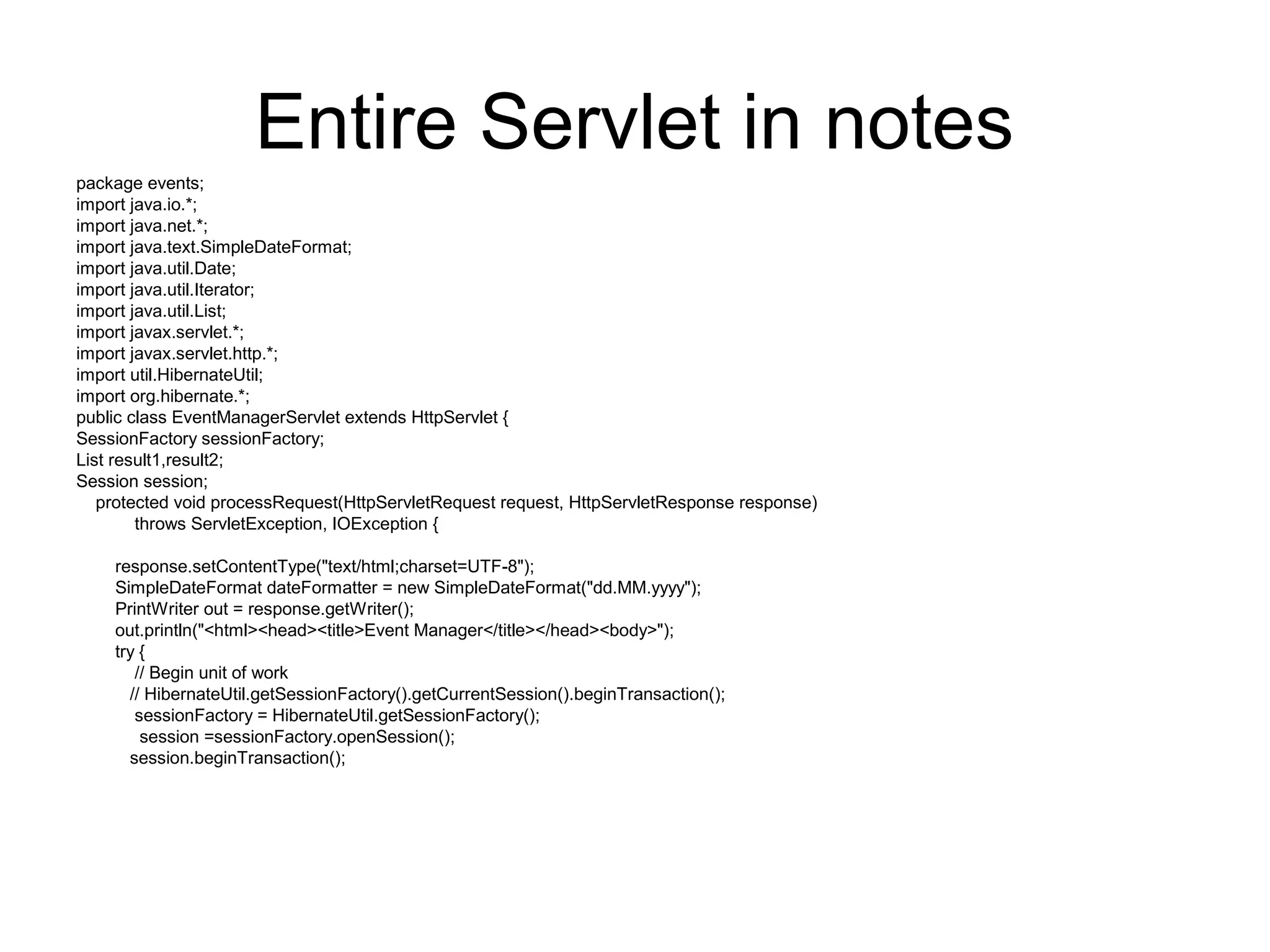 Entire Servlet in notes
package events;
import java.io.*;
import java.net.*;
import java.text.SimpleDateFormat;
import java.util.Date;
import java.util.Iterator;
import java.util.List;
import javax.servlet.*;
import javax.servlet.http.*;
import util.HibernateUtil;
import org.hibernate.*;
public class EventManagerServlet extends HttpServlet {
SessionFactory sessionFactory;
List result1,result2;
Session session;
protected void processRequest(HttpServletRequest request, HttpServletResponse response)
throws ServletException, IOException {
response.setContentType("text/html;charset=UTF-8");
SimpleDateFormat dateFormatter = new SimpleDateFormat("dd.MM.yyyy");
PrintWriter out = response.getWriter();
out.println("<html><head><title>Event Manager</title></head><body>");
try {
// Begin unit of work
// HibernateUtil.getSessionFactory().getCurrentSession().beginTransaction();
sessionFactory = HibernateUtil.getSessionFactory();
session =sessionFactory.openSession();
session.beginTransaction();
 