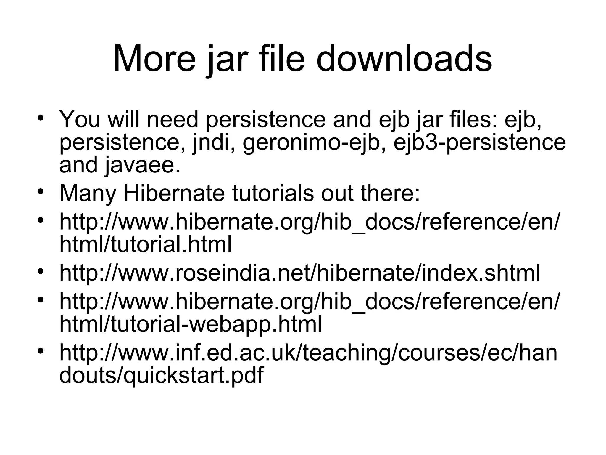 More jar file downloads
• You will need persistence and ejb jar files: ejb,
persistence, jndi, geronimo-ejb, ejb3-persistence
and javaee.
• Many Hibernate tutorials out there:
• http://www.hibernate.org/hib_docs/reference/en/
html/tutorial.html
• http://www.roseindia.net/hibernate/index.shtml
• http://www.hibernate.org/hib_docs/reference/en/
html/tutorial-webapp.html
• http://www.inf.ed.ac.uk/teaching/courses/ec/han
douts/quickstart.pdf
 