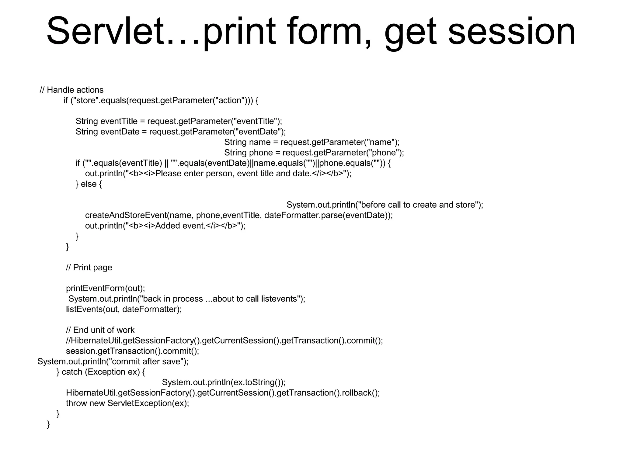 Servlet…print form, get session
// Handle actions
if ("store".equals(request.getParameter("action"))) {
String eventTitle = request.getParameter("eventTitle");
String eventDate = request.getParameter("eventDate");
String name = request.getParameter("name");
String phone = request.getParameter("phone");
if ("".equals(eventTitle) || "".equals(eventDate)||name.equals("")||phone.equals("")) {
out.println("<b><i>Please enter person, event title and date.</i></b>");
} else {
System.out.println("before call to create and store");
createAndStoreEvent(name, phone,eventTitle, dateFormatter.parse(eventDate));
out.println("<b><i>Added event.</i></b>");
}
}
// Print page
printEventForm(out);
System.out.println("back in process ...about to call listevents");
listEvents(out, dateFormatter);
// End unit of work
//HibernateUtil.getSessionFactory().getCurrentSession().getTransaction().commit();
session.getTransaction().commit();
System.out.println("commit after save");
} catch (Exception ex) {
System.out.println(ex.toString());
HibernateUtil.getSessionFactory().getCurrentSession().getTransaction().rollback();
throw new ServletException(ex);
}
}
 