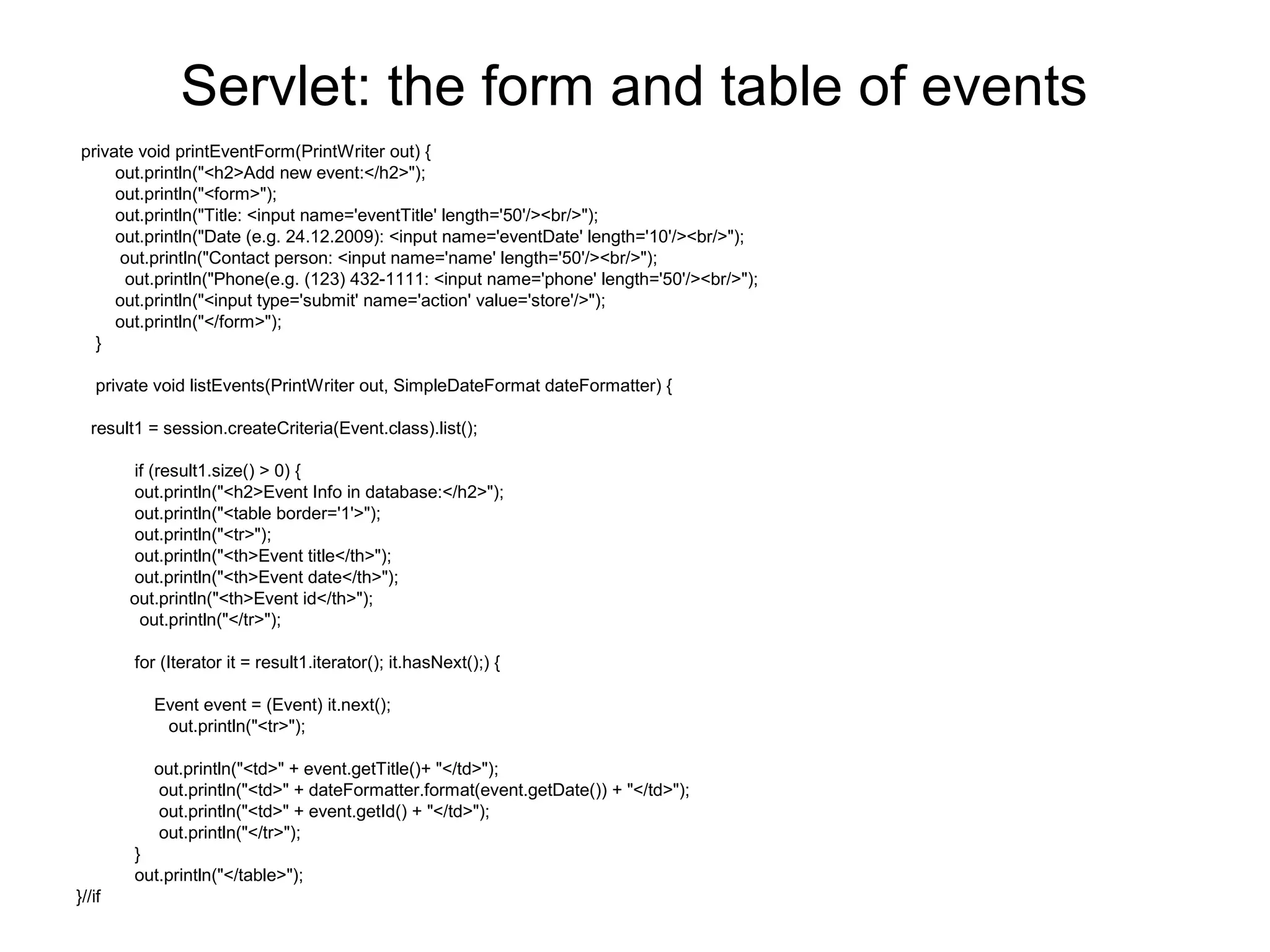 Servlet: the form and table of events
private void printEventForm(PrintWriter out) {
out.println("<h2>Add new event:</h2>");
out.println("<form>");
out.println("Title: <input name='eventTitle' length='50'/><br/>");
out.println("Date (e.g. 24.12.2009): <input name='eventDate' length='10'/><br/>");
out.println("Contact person: <input name='name' length='50'/><br/>");
out.println("Phone(e.g. (123) 432-1111: <input name='phone' length='50'/><br/>");
out.println("<input type='submit' name='action' value='store'/>");
out.println("</form>");
}
private void listEvents(PrintWriter out, SimpleDateFormat dateFormatter) {
result1 = session.createCriteria(Event.class).list();
if (result1.size() > 0) {
out.println("<h2>Event Info in database:</h2>");
out.println("<table border='1'>");
out.println("<tr>");
out.println("<th>Event title</th>");
out.println("<th>Event date</th>");
out.println("<th>Event id</th>");
out.println("</tr>");
for (Iterator it = result1.iterator(); it.hasNext();) {
Event event = (Event) it.next();
out.println("<tr>");
out.println("<td>" + event.getTitle()+ "</td>");
out.println("<td>" + dateFormatter.format(event.getDate()) + "</td>");
out.println("<td>" + event.getId() + "</td>");
out.println("</tr>");
}
out.println("</table>");
}//if
 