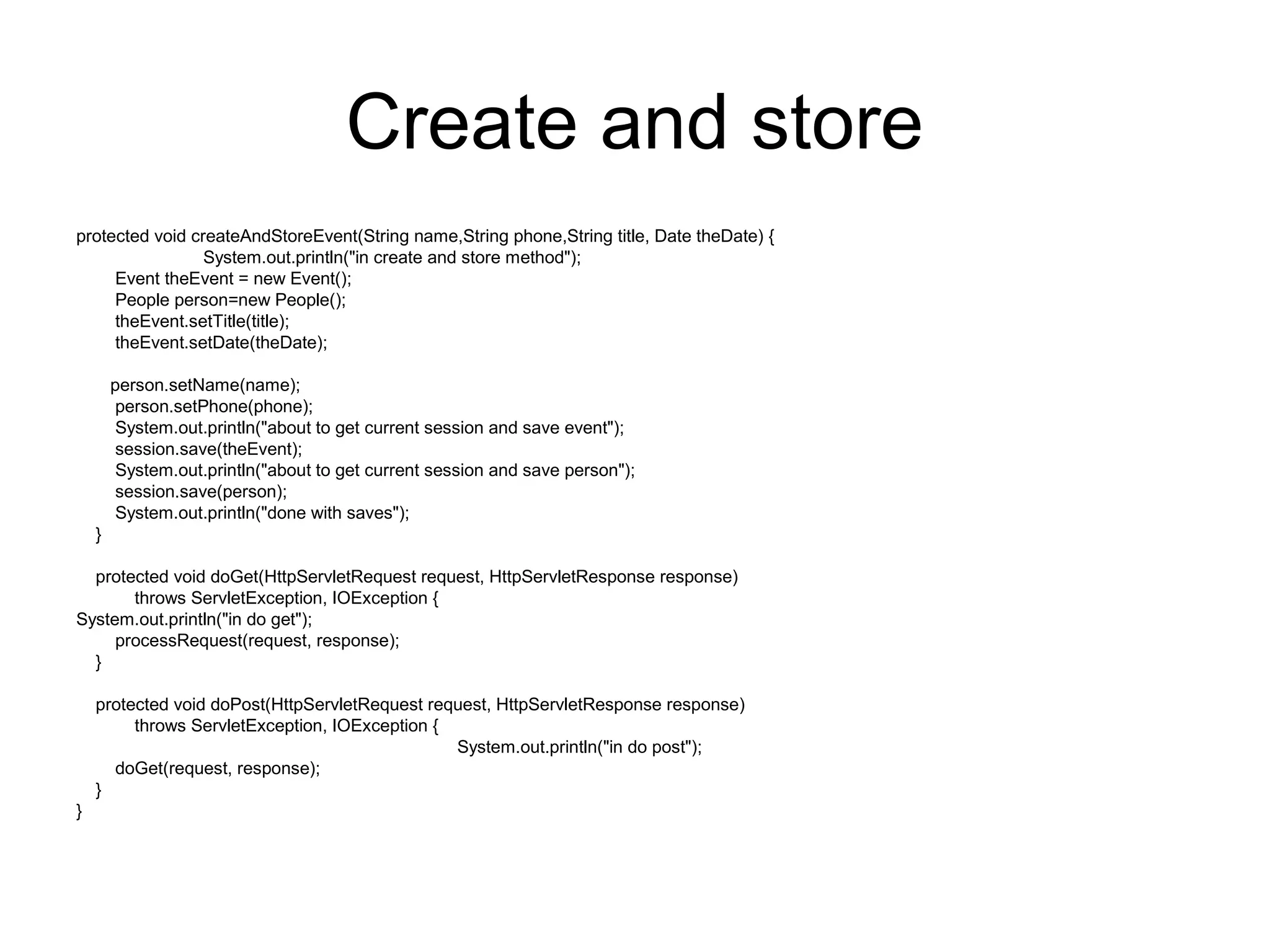 Create and store
protected void createAndStoreEvent(String name,String phone,String title, Date theDate) {
System.out.println("in create and store method");
Event theEvent = new Event();
People person=new People();
theEvent.setTitle(title);
theEvent.setDate(theDate);
person.setName(name);
person.setPhone(phone);
System.out.println("about to get current session and save event");
session.save(theEvent);
System.out.println("about to get current session and save person");
session.save(person);
System.out.println("done with saves");
}
protected void doGet(HttpServletRequest request, HttpServletResponse response)
throws ServletException, IOException {
System.out.println("in do get");
processRequest(request, response);
}
protected void doPost(HttpServletRequest request, HttpServletResponse response)
throws ServletException, IOException {
System.out.println("in do post");
doGet(request, response);
}
}
 