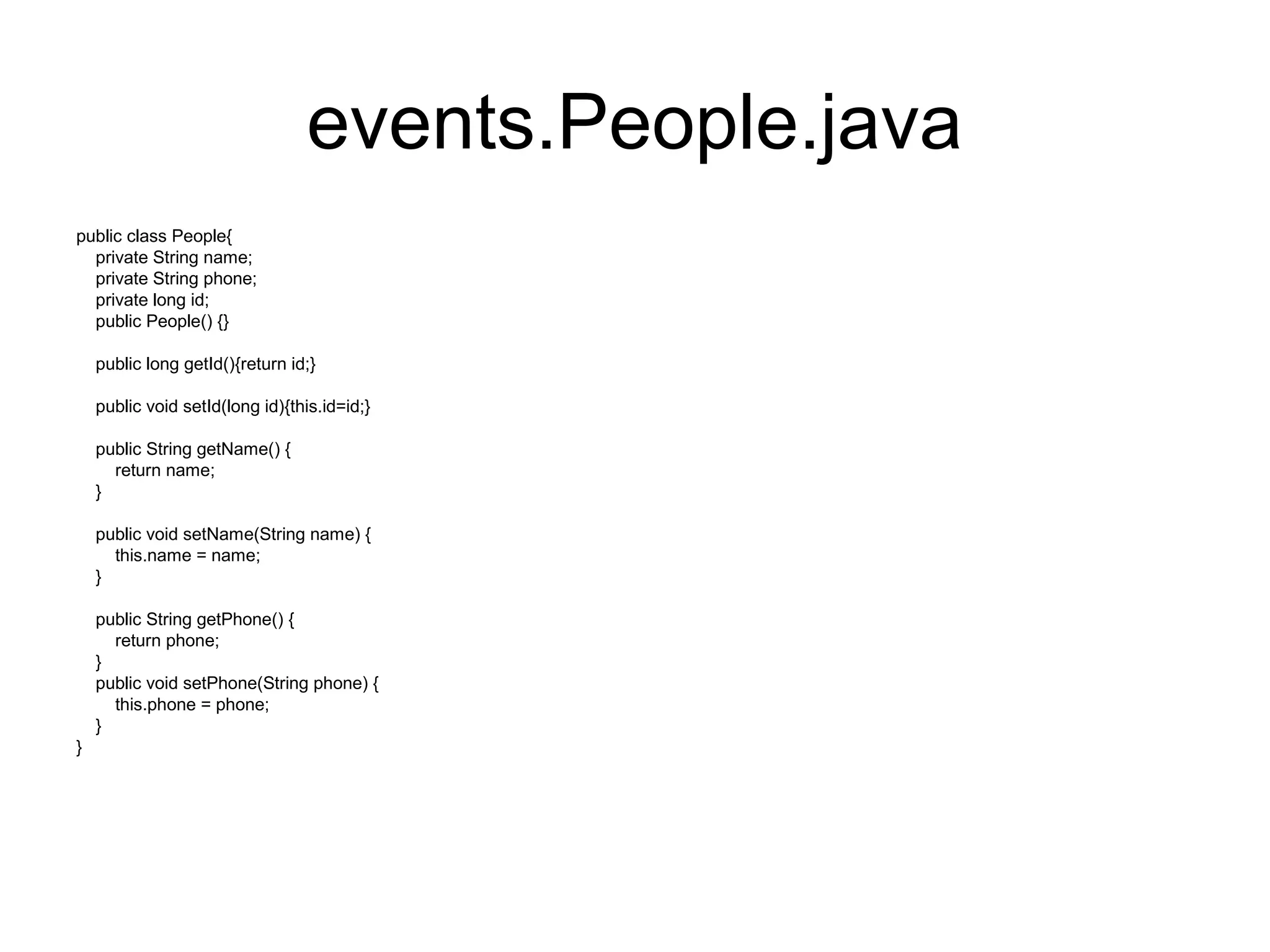 events.People.java
public class People{
private String name;
private String phone;
private long id;
public People() {}
public long getId(){return id;}
public void setId(long id){this.id=id;}
public String getName() {
return name;
}
public void setName(String name) {
this.name = name;
}
public String getPhone() {
return phone;
}
public void setPhone(String phone) {
this.phone = phone;
}
}
 