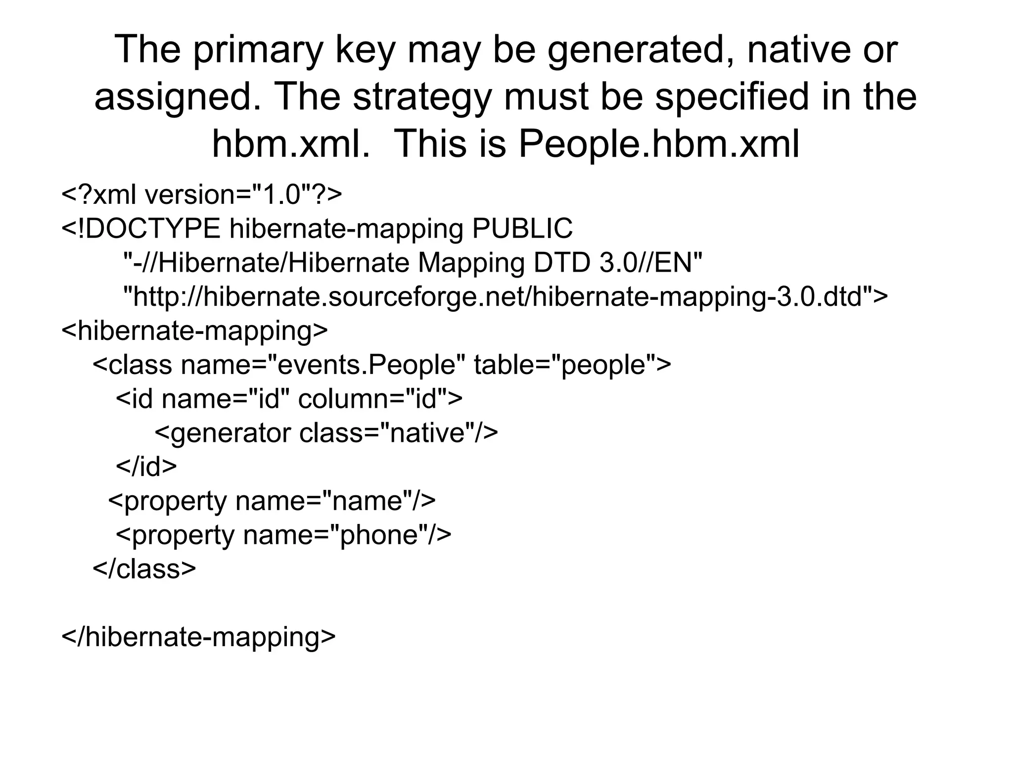 The primary key may be generated, native or
assigned. The strategy must be specified in the
hbm.xml. This is People.hbm.xml
<?xml version="1.0"?>
<!DOCTYPE hibernate-mapping PUBLIC
"-//Hibernate/Hibernate Mapping DTD 3.0//EN"
"http://hibernate.sourceforge.net/hibernate-mapping-3.0.dtd">
<hibernate-mapping>
<class name="events.People" table="people">
<id name="id" column="id">
<generator class="native"/>
</id>
<property name="name"/>
<property name="phone"/>
</class>
</hibernate-mapping>
 