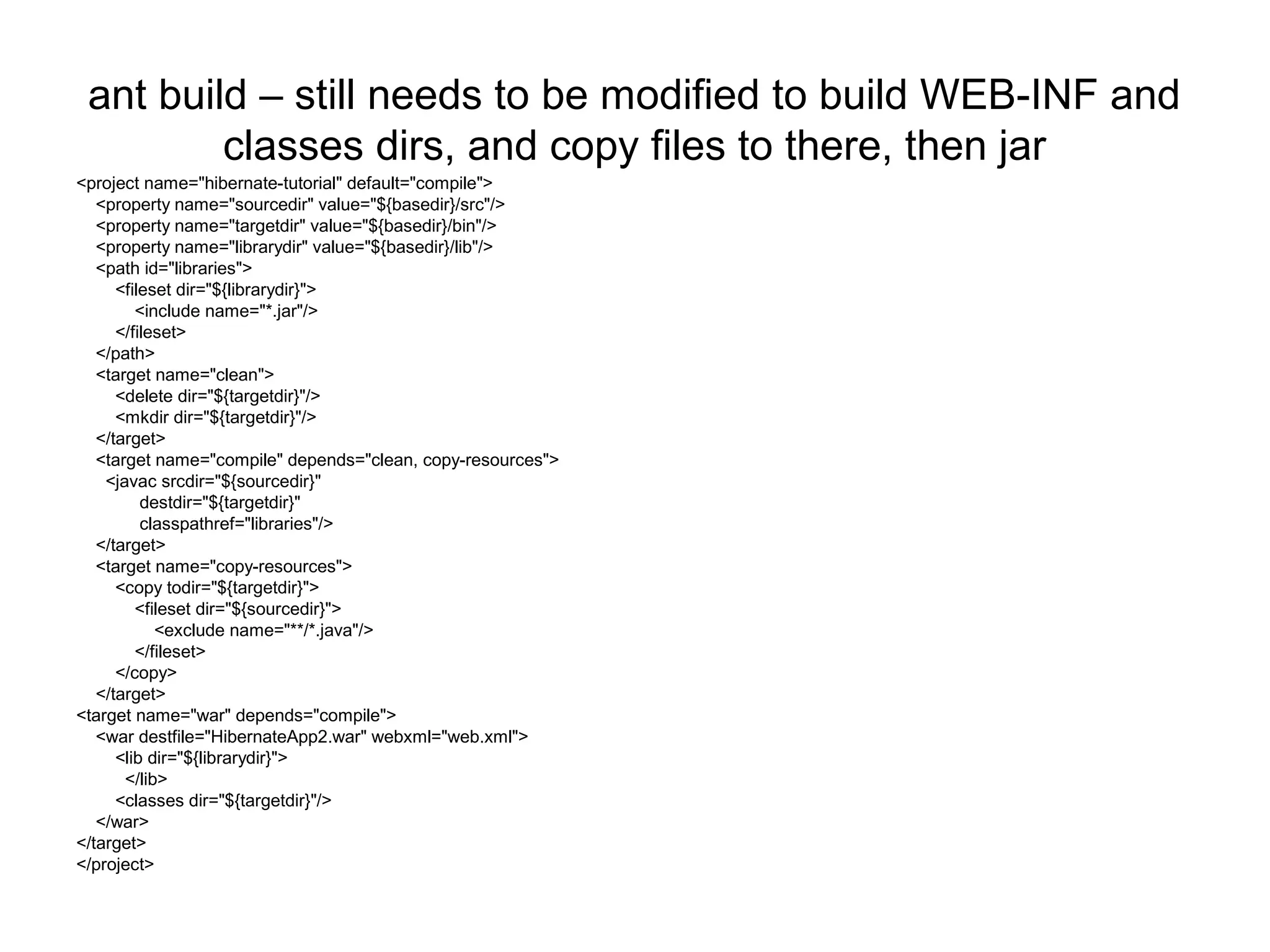 ant build – still needs to be modified to build WEB-INF and
classes dirs, and copy files to there, then jar
<project name="hibernate-tutorial" default="compile">
<property name="sourcedir" value="${basedir}/src"/>
<property name="targetdir" value="${basedir}/bin"/>
<property name="librarydir" value="${basedir}/lib"/>
<path id="libraries">
<fileset dir="${librarydir}">
<include name="*.jar"/>
</fileset>
</path>
<target name="clean">
<delete dir="${targetdir}"/>
<mkdir dir="${targetdir}"/>
</target>
<target name="compile" depends="clean, copy-resources">
<javac srcdir="${sourcedir}"
destdir="${targetdir}"
classpathref="libraries"/>
</target>
<target name="copy-resources">
<copy todir="${targetdir}">
<fileset dir="${sourcedir}">
<exclude name="**/*.java"/>
</fileset>
</copy>
</target>
<target name="war" depends="compile">
<war destfile="HibernateApp2.war" webxml="web.xml">
<lib dir="${librarydir}">
</lib>
<classes dir="${targetdir}"/>
</war>
</target>
</project>
 