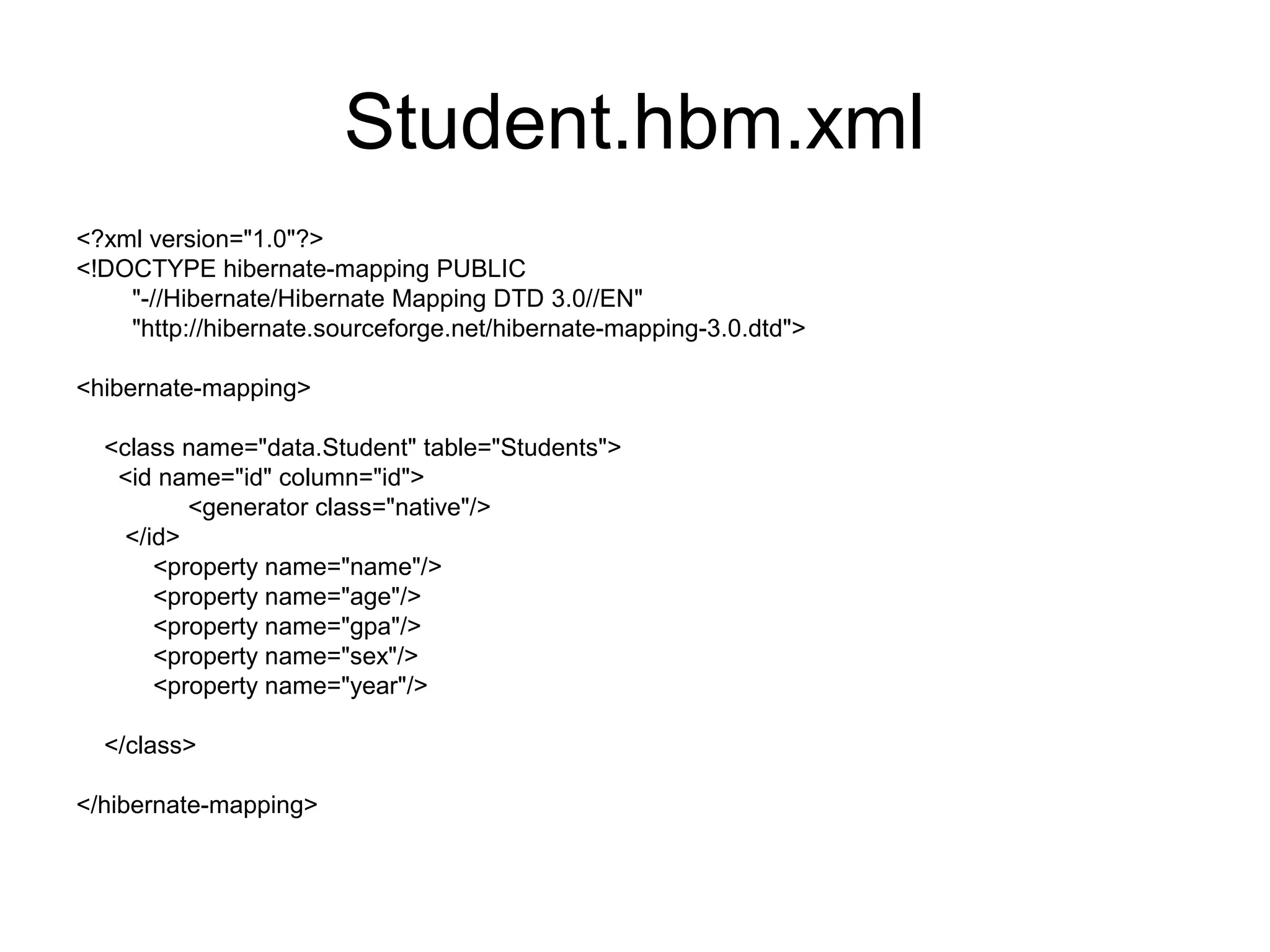 Student.hbm.xml
<?xml version="1.0"?>
<!DOCTYPE hibernate-mapping PUBLIC
"-//Hibernate/Hibernate Mapping DTD 3.0//EN"
"http://hibernate.sourceforge.net/hibernate-mapping-3.0.dtd">
<hibernate-mapping>
<class name="data.Student" table="Students">
<id name="id" column="id">
<generator class="native"/>
</id>
<property name="name"/>
<property name="age"/>
<property name="gpa"/>
<property name="sex"/>
<property name="year"/>
</class>
</hibernate-mapping>
 