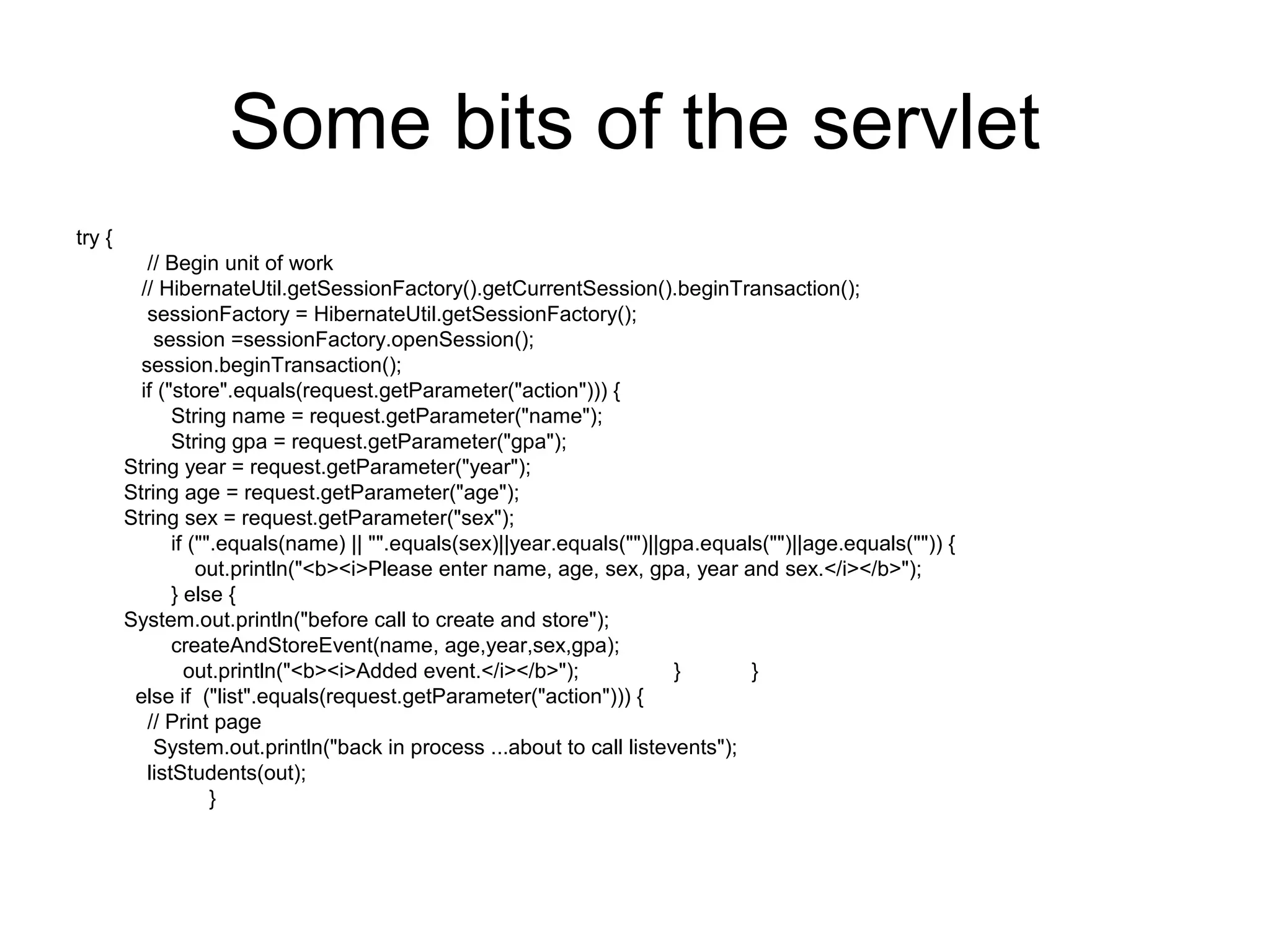 Some bits of the servlet
try {
// Begin unit of work
// HibernateUtil.getSessionFactory().getCurrentSession().beginTransaction();
sessionFactory = HibernateUtil.getSessionFactory();
session =sessionFactory.openSession();
session.beginTransaction();
if ("store".equals(request.getParameter("action"))) {
String name = request.getParameter("name");
String gpa = request.getParameter("gpa");
String year = request.getParameter("year");
String age = request.getParameter("age");
String sex = request.getParameter("sex");
if ("".equals(name) || "".equals(sex)||year.equals("")||gpa.equals("")||age.equals("")) {
out.println("<b><i>Please enter name, age, sex, gpa, year and sex.</i></b>");
} else {
System.out.println("before call to create and store");
createAndStoreEvent(name, age,year,sex,gpa);
out.println("<b><i>Added event.</i></b>"); } }
else if ("list".equals(request.getParameter("action"))) {
// Print page
System.out.println("back in process ...about to call listevents");
listStudents(out);
}
 