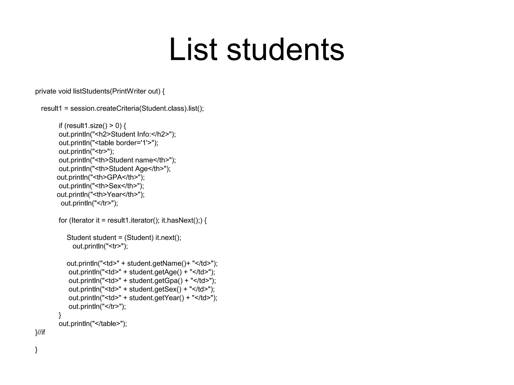 List students
private void listStudents(PrintWriter out) {
result1 = session.createCriteria(Student.class).list();
if (result1.size() > 0) {
out.println("<h2>Student Info:</h2>");
out.println("<table border='1'>");
out.println("<tr>");
out.println("<th>Student name</th>");
out.println("<th>Student Age</th>");
out.println("<th>GPA</th>");
out.println("<th>Sex</th>");
out.println("<th>Year</th>");
out.println("</tr>");
for (Iterator it = result1.iterator(); it.hasNext();) {
Student student = (Student) it.next();
out.println("<tr>");
out.println("<td>" + student.getName()+ "</td>");
out.println("<td>" + student.getAge() + "</td>");
out.println("<td>" + student.getGpa() + "</td>");
out.println("<td>" + student.getSex() + "</td>");
out.println("<td>" + student.getYear() + "</td>");
out.println("</tr>");
}
out.println("</table>");
}//if
}
 