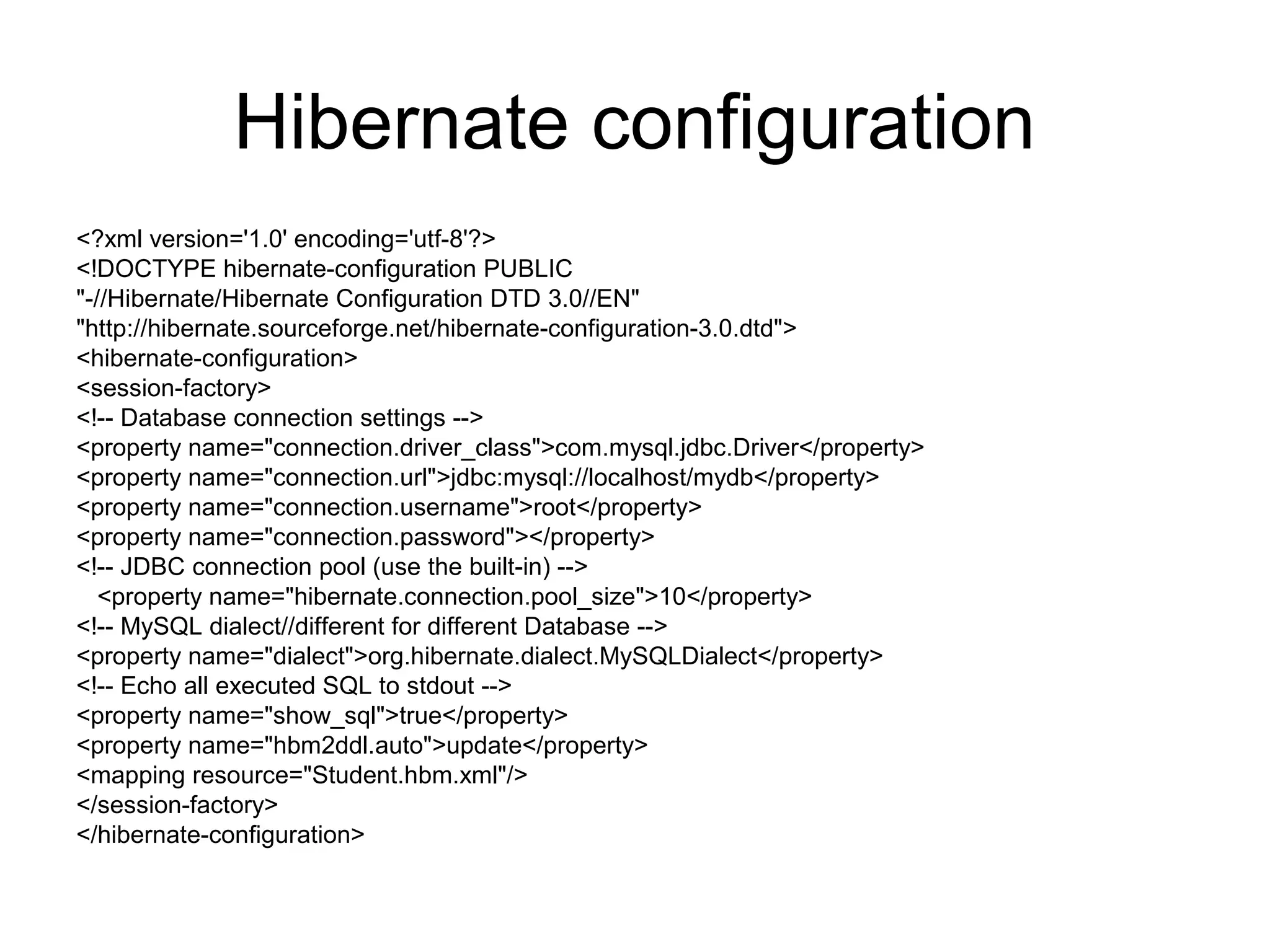 Hibernate configuration
<?xml version='1.0' encoding='utf-8'?>
<!DOCTYPE hibernate-configuration PUBLIC
"-//Hibernate/Hibernate Configuration DTD 3.0//EN"
"http://hibernate.sourceforge.net/hibernate-configuration-3.0.dtd">
<hibernate-configuration>
<session-factory>
<!-- Database connection settings -->
<property name="connection.driver_class">com.mysql.jdbc.Driver</property>
<property name="connection.url">jdbc:mysql://localhost/mydb</property>
<property name="connection.username">root</property>
<property name="connection.password"></property>
<!-- JDBC connection pool (use the built-in) -->
<property name="hibernate.connection.pool_size">10</property>
<!-- MySQL dialect//different for different Database -->
<property name="dialect">org.hibernate.dialect.MySQLDialect</property>
<!-- Echo all executed SQL to stdout -->
<property name="show_sql">true</property>
<property name="hbm2ddl.auto">update</property>
<mapping resource="Student.hbm.xml"/>
</session-factory>
</hibernate-configuration>
 
