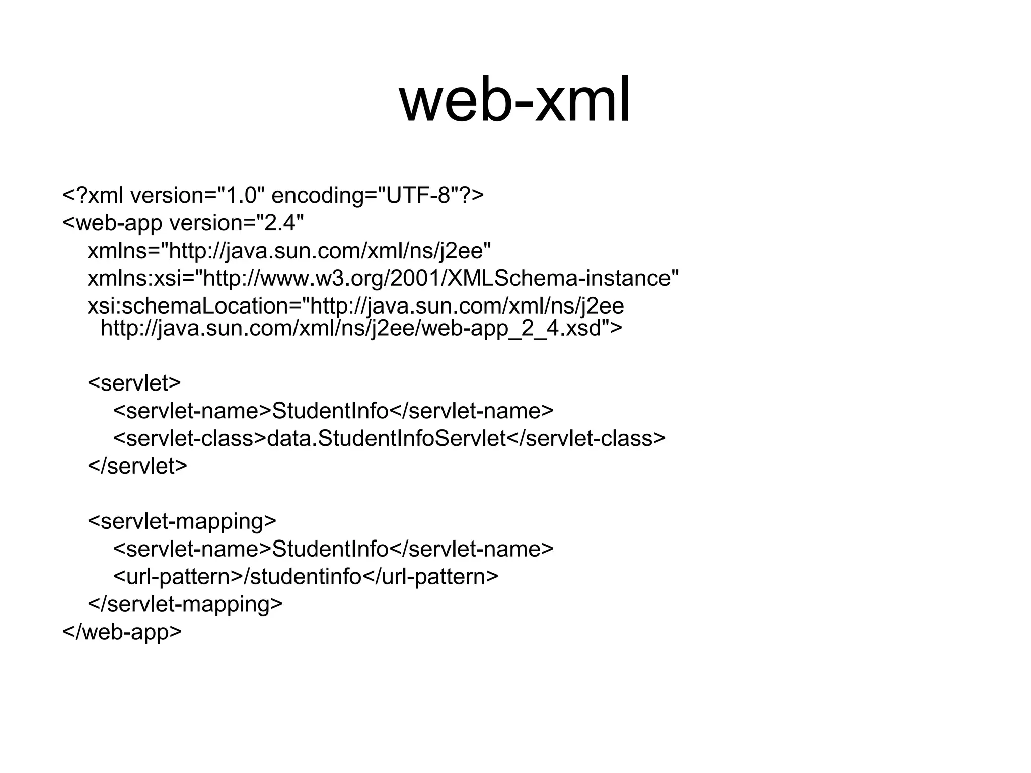 web-xml
<?xml version="1.0" encoding="UTF-8"?>
<web-app version="2.4"
xmlns="http://java.sun.com/xml/ns/j2ee"
xmlns:xsi="http://www.w3.org/2001/XMLSchema-instance"
xsi:schemaLocation="http://java.sun.com/xml/ns/j2ee
http://java.sun.com/xml/ns/j2ee/web-app_2_4.xsd">
<servlet>
<servlet-name>StudentInfo</servlet-name>
<servlet-class>data.StudentInfoServlet</servlet-class>
</servlet>
<servlet-mapping>
<servlet-name>StudentInfo</servlet-name>
<url-pattern>/studentinfo</url-pattern>
</servlet-mapping>
</web-app>
 