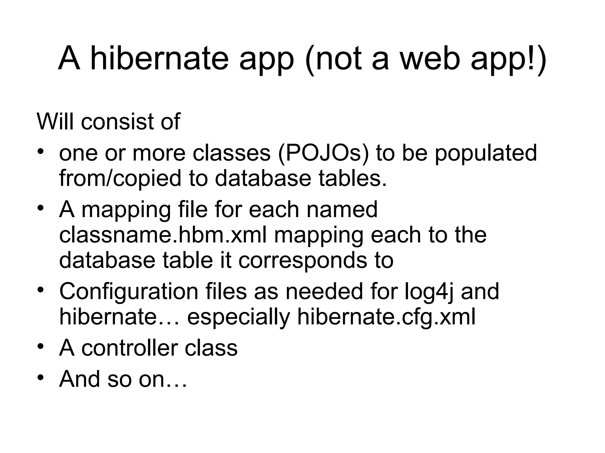 A hibernate app (not a web app!)
Will consist of
• one or more classes (POJOs) to be populated
from/copied to database tables.
• A mapping file for each named
classname.hbm.xml mapping each to the
database table it corresponds to
• Configuration files as needed for log4j and
hibernate… especially hibernate.cfg.xml
• A controller class
• And so on…
 