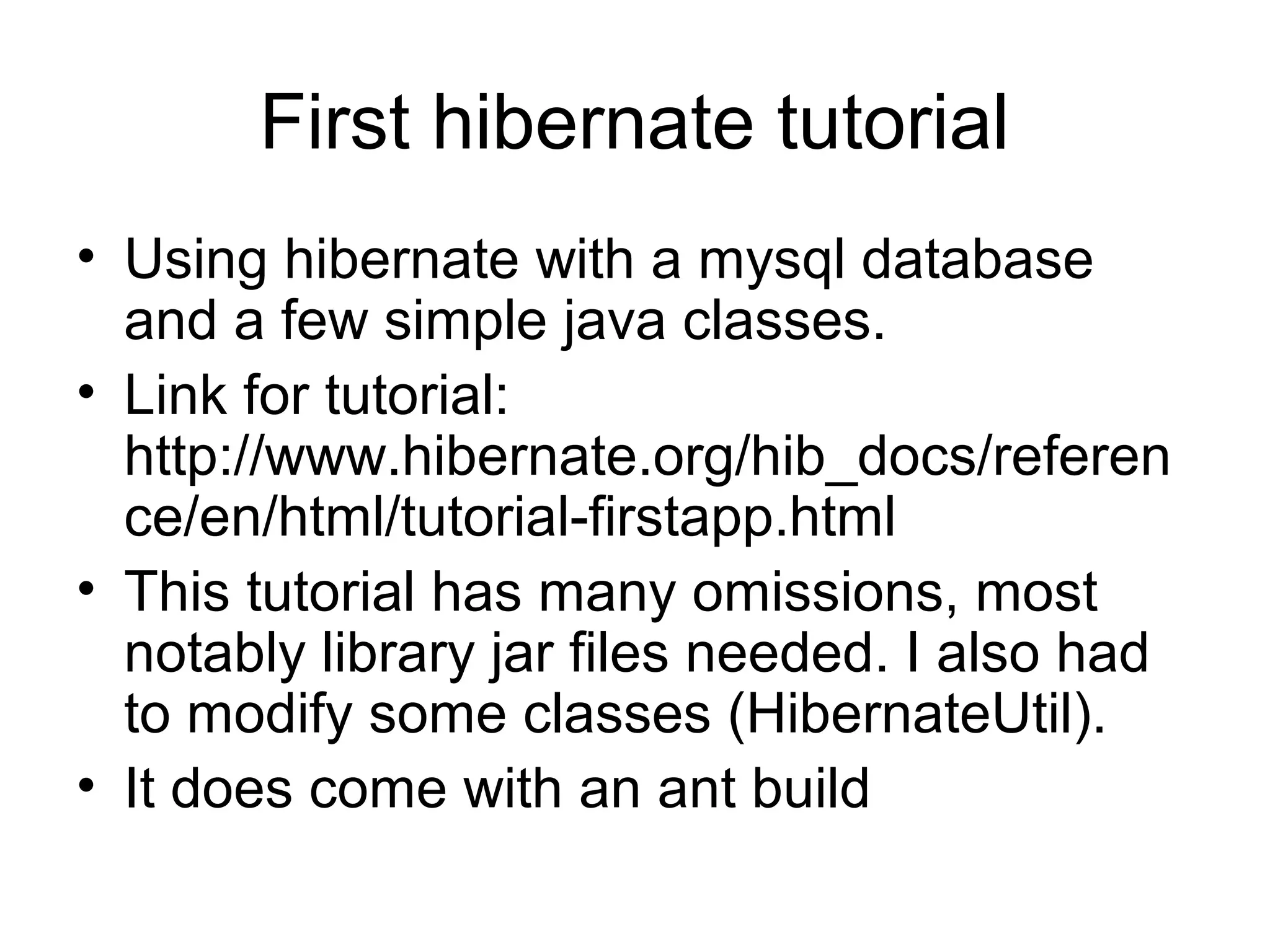 First hibernate tutorial
• Using hibernate with a mysql database
and a few simple java classes.
• Link for tutorial:
http://www.hibernate.org/hib_docs/referen
ce/en/html/tutorial-firstapp.html
• This tutorial has many omissions, most
notably library jar files needed. I also had
to modify some classes (HibernateUtil).
• It does come with an ant build
 