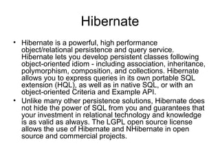 Hibernate
• Hibernate is a powerful, high performance
object/relational persistence and query service.
Hibernate lets you develop persistent classes following
object-oriented idiom - including association, inheritance,
polymorphism, composition, and collections. Hibernate
allows you to express queries in its own portable SQL
extension (HQL), as well as in native SQL, or with an
object-oriented Criteria and Example API.
• Unlike many other persistence solutions, Hibernate does
not hide the power of SQL from you and guarantees that
your investment in relational technology and knowledge
is as valid as always. The LGPL open source license
allows the use of Hibernate and NHibernate in open
source and commercial projects.
 