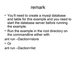 remark
• You’ll need to create a mysql database
and table for this example and you need to
start the database server before running
the example.
• Run the example in the root directory on
the commandline either with
ant run –Daction=store
• Or
ant run –Daction=list
 