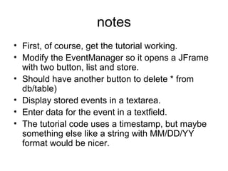 notes
• First, of course, get the tutorial working.
• Modify the EventManager so it opens a JFrame
with two button, list and store.
• Should have another button to delete * from
db/table)
• Display stored events in a textarea.
• Enter data for the event in a textfield.
• The tutorial code uses a timestamp, but maybe
something else like a string with MM/DD/YY
format would be nicer.
 