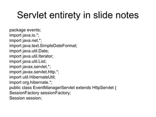 Servlet entirety in slide notes
package events;
import java.io.*;
import java.net.*;
import java.text.SimpleDateFormat;
import java.util.Date;
import java.util.Iterator;
import java.util.List;
import javax.servlet.*;
import javax.servlet.http.*;
import util.HibernateUtil;
import org.hibernate.*;
public class EventManagerServlet extends HttpServlet {
SessionFactory sessionFactory;
Session session;
 