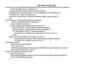 Servlet continued
protected void processRequest(HttpServletRequest request, HttpServletResponse response)
throws ServletException, IOException {
response.setContentType("text/html;charset=UTF-8");
SimpleDateFormat dateFormatter = new SimpleDateFormat("dd.MM.yyyy");
PrintWriter out = response.getWriter();
out.println("<html><head><title>Event Manager</title></head><body>");
try {
sessionFactory = HibernateUtil.getSessionFactory();
session =sessionFactory.openSession();
session.beginTransaction();
if ("store".equals(request.getParameter("action"))) {
String eventTitle = request.getParameter("eventTitle");
String eventDate = request.getParameter("eventDate");
if ("".equals(eventTitle) || "".equals(eventDate)) {
out.println("<b><i>Please enter event title and date.</i></b>");
} else {
System.out.println("before call to create and store");
createAndStoreEvent(eventTitle, dateFormatter.parse(eventDate));
out.println("<b><i>Added event.</i></b>"); } }
printEventForm(out);
listEvents(out, dateFormatter);
// End unit of work
//HibernateUtil.getSessionFactory().getCurrentSession().getTransaction().commit();
session.getTransaction().commit();
System.out.println("commit after save");
} catch (Exception ex) {
HibernateUtil.getSessionFactory().getCurrentSession().getTransaction().rollback();
throw new ServletException(ex);
} }
 