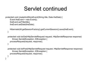 Servlet continued
protected void createAndStoreEvent(String title, Date theDate) {
Event theEvent = new Event();
theEvent.setTitle(title);
theEvent.setDate(theDate);
HibernateUtil.getSessionFactory().getCurrentSession().save(theEvent);
}
protected void doGet(HttpServletRequest request, HttpServletResponse response)
throws ServletException, IOException {
processRequest(request, response);
}
protected void doPost(HttpServletRequest request, HttpServletResponse response)
throws ServletException, IOException {
processRequest(request, response);
}
}
 