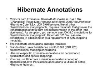 Hibernate Annotations
• Project Lead: Emmanuel BernardLatest release: 3.4.0 GA
(Changelog) (Road Map)Release date: 20.08.2008Requirements:
Hibernate Core 3.3.x, JDK 5.0Hibernate, like all other
object/relational mapping tools, requires metadata that governs the
transformation of data from one representation to the other (and
vice versa). As an option, you can now use JDK 5.0 annotations for
object/relational mapping with Hibernate 3.2. You can use
annotations in addition to or as a replacement of XML mapping
metadata.
• The Hibernate Annotations package includes:
• Standardized Java Persistence and EJB 3.0 (JSR 220)
object/relational mapping annotations
• Hibernate-specific extension annotations for performance
optimization and special mappings
• You can use Hibernate extension annotations on top of
standardized Java Persistence annotations to utilize all native
Hibernate features.
 