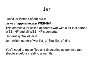 Jar
I used jar instead of ant build:
jar –cvf appname.war WEB-INF
This creates a jar called appname.war with a dir in it named
WEB-INF and all WEB-INF’s contents.
General syntax of jar is
jar –switch name-of.war list_of_files list_of_dirs
You’ll need to move files and directories as per web app
structure before creating a war file.
 