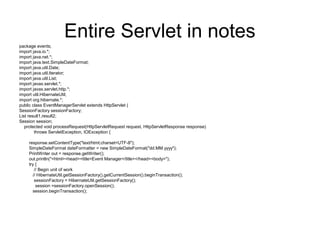 Entire Servlet in notes
package events;
import java.io.*;
import java.net.*;
import java.text.SimpleDateFormat;
import java.util.Date;
import java.util.Iterator;
import java.util.List;
import javax.servlet.*;
import javax.servlet.http.*;
import util.HibernateUtil;
import org.hibernate.*;
public class EventManagerServlet extends HttpServlet {
SessionFactory sessionFactory;
List result1,result2;
Session session;
protected void processRequest(HttpServletRequest request, HttpServletResponse response)
throws ServletException, IOException {
response.setContentType("text/html;charset=UTF-8");
SimpleDateFormat dateFormatter = new SimpleDateFormat("dd.MM.yyyy");
PrintWriter out = response.getWriter();
out.println("<html><head><title>Event Manager</title></head><body>");
try {
// Begin unit of work
// HibernateUtil.getSessionFactory().getCurrentSession().beginTransaction();
sessionFactory = HibernateUtil.getSessionFactory();
session =sessionFactory.openSession();
session.beginTransaction();
 