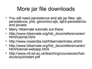 More jar file downloads
• You will need persistence and ejb jar files: ejb,
persistence, jndi, geronimo-ejb, ejb3-persistence
and javaee.
• Many Hibernate tutorials out there:
• http://www.hibernate.org/hib_docs/reference/en/
html/tutorial.html
• http://www.roseindia.net/hibernate/index.shtml
• http://www.hibernate.org/hib_docs/reference/en/
html/tutorial-webapp.html
• http://www.inf.ed.ac.uk/teaching/courses/ec/han
douts/quickstart.pdf
 