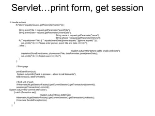 Servlet…print form, get session
// Handle actions
if ("store".equals(request.getParameter("action"))) {
String eventTitle = request.getParameter("eventTitle");
String eventDate = request.getParameter("eventDate");
String name = request.getParameter("name");
String phone = request.getParameter("phone");
if ("".equals(eventTitle) || "".equals(eventDate)||name.equals("")||phone.equals("")) {
out.println("<b><i>Please enter person, event title and date.</i></b>");
} else {
System.out.println("before call to create and store");
createAndStoreEvent(name, phone,eventTitle, dateFormatter.parse(eventDate));
out.println("<b><i>Added event.</i></b>");
}
}
// Print page
printEventForm(out);
System.out.println("back in process ...about to call listevents");
listEvents(out, dateFormatter);
// End unit of work
//HibernateUtil.getSessionFactory().getCurrentSession().getTransaction().commit();
session.getTransaction().commit();
System.out.println("commit after save");
} catch (Exception ex) {
System.out.println(ex.toString());
HibernateUtil.getSessionFactory().getCurrentSession().getTransaction().rollback();
throw new ServletException(ex);
}
}
 